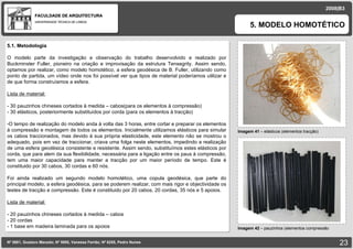 FACULDADE DE ARQUITECTURA UNIVERSIDADE TÉCNICA DE LISBOA imagem Imagem 41  – elásticos (elementos tracção) 5. MODELO HOMOTÉTICO 2008|B3 Nº 5881, Gustavo Macedo; Nº 5950, Vanessa Ferrão; Nº 6255, Pedro Nunes Imagem 42  –  pauzinhos (elementos compressão imagem 5.1. Metodologia O modelo parte da investigação e observação do trabalho desenvolvido e realizado por  Buckminster  Fuller, pioneiro na criação e improvisação da estrutura Tensegrity. Assim sendo, optamos por realizar, como modelo homotético, a esfera geodésica de B. Fuller, utilizando como ponto de partida, um vídeo onde nos foi possível ver que tipos de material poderíamos utilizar e de que forma construíamos a esfera. Lista de material: - 30 pauzinhos chineses cortados à medida – cabos(para os elementos à compressão) - 30 elásticos, posteriormente substituídos por corda (para os elementos à tracção) O tempo de realização do modelo anda à volta das 3 horas, entre cortar e preparar os elementos à compressão e montagem de todos os elementos. Inicialmente utilizamos elásticos para simular os cabos traccionados, mas devido à sua própria elasticidade, este elemento não se mostrou o adequado, pois em vez de traccionar, criava uma folga neste elementos, impedindo a realização de uma esfera geodésica consistente e resistente. Assim sendo, substituímos estes elásticos por corda, que para alem da sua flexibilidade, necessária para a ligação entre os paus à compressão, tem uma maior capacidade para manter a tracção por um maior período de tempo. Este é constituido por 30 cabos, 30 cordas e 60 nós. Foi ainda realizado um segundo modelo homotético, uma copula geodésica, que parte do principal modelo, a esfera geodésica, para se poderem realizar, com mais rigor e objectividade os testes de tracção e compressão. Este é constituido por 20 cabos, 20 cordas, 35 nós e 5 apoios. Lista de material: - 20 pauzinhos chineses cortados à medida – cabos - 20 cordas - 1 base em madeira laminada para os apoios 