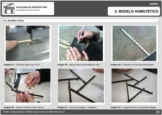 FACULDADE DE ARQUITECTURA UNIVERSIDADE TÉCNICA DE LISBOA 2008|B3 Nº 5881, Gustavo Macedo; Nº 5950, Vanessa Ferrão; Nº 6255, Pedro Nunes 5. MODELO HOMOTÉTICO Imagem 47  – Corte dos cabos com 15 cm   imagem 5.3. Analise Critica Imagem 51  – inicio da montagem - pentágono  imagem Imagem 50  – colocar a corda no cabo e fixa-la  imagem Imagem 48  – aplicar a lixa à extremidade do cabo  imagem Imagem 49  – 2 fendas e 2 furos nas extremidades imagem Imagem 52  – a segunda fase é a realização triangulo  imagem 