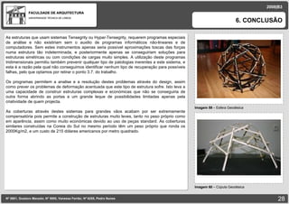 FACULDADE DE ARQUITECTURA UNIVERSIDADE TÉCNICA DE LISBOA imagem Imagem 59  – Esfera Geodésica  6. CONCLUSÃO 2008|B3 Nº 5881, Gustavo Macedo; Nº 5950, Vanessa Ferrão; Nº 6255, Pedro Nunes Imagem 60  – Cúpula Geodésica  imagem As estruturas que usam sistemas Tensegrity ou Hypar-Tensegrity, requerem programas especiais de análise e não existiriam sem o auxilio de programas informáticos não-lineares e de computadores. Sem estes instrumentos apenas seria possível aproximações toscas das forças numa estrutura tão indeterminada, e posteriormente apenas se conseguiriam soluções para estruturas simétricas ou com condições de cargas muito simples. A utilização deste programas tridimensionais permitiu também prevenir qualquer tipo de patologias inerentes a este sistema, e esta é a razão pela qual não conseguimos identificar nenhum tipo de recuperação para possíveis falhas, pelo que optamos por retirar o ponto 3.7. do trabalho.  Os programas permitem a analise e a resolução destes problemas através do design, assim como prever os problemas de deformação acentuada que este tipo de estrutura sofre. Isto leva a uma capacidade de construir estruturas complexas e económicas que não se conseguiria de outra forma abrindo as portas a um grande leque de possibilidades limitadas apenas pela criatividade de quem projecta. As coberturas através destes sistemas para grandes vãos acabam por ser extremamente compensatória pois permite a construção de estruturas muito leves, tanto no peso próprio como em aparência, assim como muito económicas devido ao uso de peças standard. As coberturas similares construídas na Coreia do Sul no mesmo período têm um peso próprio que ronda os 2000Kg/m2, e um custo de 215 dólares americanos por metro quadrado. 