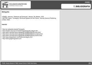 FACULDADE DE ARQUITECTURA UNIVERSIDADE TÉCNICA DE LISBOA 2008|B3 7. BIBLIOGRAFIA Nº 5881, Gustavo Macedo; Nº 5950, Vanessa Ferrão; Nº 6255, Pedro Nunes Bibliografia: ENGEL, Heinrich; “Sistemas de Estruturas”, Héroes, SA; Madrid, 1970. MOTRO, René; “Tensegrity: Structural Systems for the Future”; Hermes Science Publishing Limited; 2003. Internet: http://en.wikipedia.org/wiki/Tensegrity http://english.seoul.go.kr/residents/sports/sports_04gym.htm http://www.columbia.edu/cu/gsapp/BT/DOMES/SEOUL/intro.html http://www.columbia.edu/cu/gsapp/BT/DOMES/SEOUL/s-olymp.html http://www.columbia.edu/cu/gsapp/BT/DOMES/SEOUL/s-struc.html http://www.designboom.com/history/tensegrity.html http://www.geigerengineers.com 