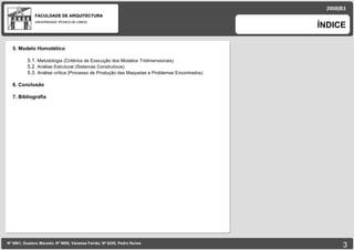 FACULDADE DE ARQUITECTURA UNIVERSIDADE TÉCNICA DE LISBOA ÍNDICE Nº 5881, Gustavo Macedo; Nº 5950, Vanessa Ferrão; Nº 6255, Pedro Nunes 2008|B3 5. Modelo Homotético 5.1.  Metodologia (Critérios de Execução dos Modelos Tridimensionais)‏ 5.2.  Análise Estrutural (Sistemas Construtivos)‏ 5.3.  Análise crítica (Processo de Produção das Maquetas e Problemas Encontrados)‏ 6. Conclusão 7. Bibliografia 