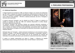 FACULDADE DE ARQUITECTURA UNIVERSIDADE TÉCNICA DE LISBOA imagem Imagem 3  – David H. Geiger 2. PERCURSO PROFISSIONAL Nº 5881, Gustavo Macedo; Nº 5950, Vanessa Ferrão; Nº 6255, Pedro Nunes 2008|B3 Imagem 4  – Cúpula geodésica (B. Fuller) imagem 2.1. Influências Especificas A  Geiger Engineers  foi fundada em 1988, por David H. Geiger e um conjunto de profissionais que têm vindo a colaborar em projectos de engenharia revolucionários ao longo de mais de 30 anos. A empresa foi fundamental no desenvolvimento de materiais de membrana, tais como a fibra de vidro revestida – TEFLON, e sistemas estruturais, tal como o Tensegrity e estruturas aero-suportadas. O sistema estrutural Tensegrity, que foi utilizado por David H. Geiger na cobertura do pavilhão de ginástica de Seul, em 1988, tem resolvido eficazmente, na ultima década, numerosas coberturas de grande vão. Os sistemas Tensegrity, são estruturas híbridas que associam elementos resistentes à compressão e à tracção. A vantagem principal deste tipo estrutural é a de possuir integridade, isto é, constituir um sistema de forças auto-equilibradas, que permite evitar nos apoios as sempre dispendiosas ancoragens de amarração dos elementos traccionados, exigidas pelos restantes sistemas. Definição básica de Tensegrity – sistema estrutural constituído por uma envolvente continua, resistente à tracção, e por elementos descontínuos resistentes à compressão, estando o conjunto sujeito à acção de um pré-esforço que por ser introduzido por redução das dimensões e envolvente traccionada ou por aumento do comprimento das barras compridas. É notório no trabalho desenvolvido por David H. Geiger, a influencia de trabalho teórico/pratico desenvolvido por Buckminster Fuller, Kenneth Snelson e Gernot Minte. 