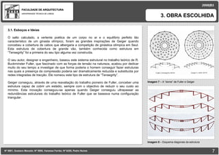 FACULDADE DE ARQUITECTURA UNIVERSIDADE TÉCNICA DE LISBOA imagem Imagem 7  – A “dome” de Fuller e Geiger 3. OBRA ESCOLHIDA Nº 5881, Gustavo Macedo; Nº 5950, Vanessa Ferrão; Nº 6255, Pedro Nunes 2008|B3 Imagem 8  –  Esquema diagonais da estrutura imagem 3.1. Esboços e Ideias O salto calculado, a vertente poética de um corpo no ar e o equilíbrio perfeito tão característico de um ginasta olímpico, foram as grandes inspirações de Geiger quando concebeu a cobertura de cabos que albergaria a competição de ginástica olímpica em Seul. Esta estrutura de cobertura de grande vão, também conhecida como estrutura em “Tensegrity” foi a primeira do seu tipo alguma vez construída. O seu autor, designer e engenheiro, baseou este sistema estrutural no trabalho teórico de R. Buckminster Fuller, que fascinado com as forças de tensão na natureza, acabou por dedicar muito do seu tempo a investigar de que forma poderia o homem conseguir fazer estruturas nas quais a presença da compressão poderia ser dramaticamente reduzida e substituída por redes integradas de tracção. Ele nomeou este tipo de estrutura de “Tensegrity”. Geiger conseguiu, através de uma reavaliação do trabalho pioneiro de Fuller, conceber uma estrutura capaz de cobrir um estádio, sempre com o objectivo de reduzir o seu custo ao mínimo. Esta inovação conseguiu-se apenas quando Geiger conseguiu ultrapassar as redundâncias estruturais do trabalho teórico de Fuller que se baseava numa configuração triangular.  