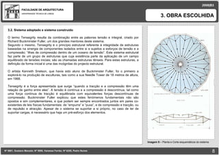 FACULDADE DE ARQUITECTURA UNIVERSIDADE TÉCNICA DE LISBOA imagem 3. OBRA ESCOLHIDA Nº 5881, Gustavo Macedo; Nº 5950, Vanessa Ferrão; Nº 6255, Pedro Nunes 2008|B3 Imagem 9  –  Planta e Corte esquemáticos do sistema imagem 3.2. Sistema adoptado e sistema construído O termo Tensegrity resulta da combinação entre as palavras tensão e integral, criado por Richard Buckminster Fuller, um dos grandes mentores deste sistema.  Segundo o mesmo, Tensegrity é o princípio estrutural referente à integridade de estruturas baseadas na sinergia de componentes isolados entre si e sujeitos a esforços de tensão e a compressão; “ilhas de compressão dentro de um oceano de tensão”. Este sistema estrutural faz parte de um grupo de estruturas que cuja existência parte da aplicação de um campo equilibrado de tensões iniciais; são as chamadas estruturas tênseis. Para estas estruturas, a definição da forma inicial é uma das incógnitas do projecto estrutural. O artista Kenneth Snelson, que havia sido aluno de Buckminster Fuller, foi o primeiro a explorá-lo na produção de esculturas, tais como a sua Needle Tower de 18 metros de altura, em 1968.  Tensegrity é a força apresentada que surge “quando a tracção e a compressão têm uma relação de ganho entre eles”. A tensão é contínua e a compressão é descontínua, tal como uma força contínua de tracção é equilibrada com equivalentes forças descontínuas de compressão. Buckminster Fuller explicou que estes fenómenos fundamentais não são opostos e sim complementares, e que podem ser sempre encontrados juntos em pares co-existentes de leis físicas fundamentais: de “empurra” e “puxa”, e de compressão e tracção, ou de repulsão e atracção. Apesar de o sistema se suportar a si próprio, no caso de ter de suportar cargas, é necessário que haja um pré-esforço dos elementos. 