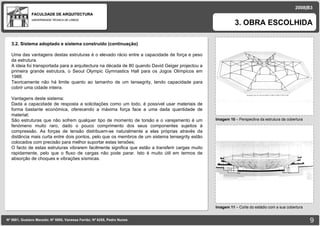 FACULDADE DE ARQUITECTURA UNIVERSIDADE TÉCNICA DE LISBOA imagem Imagem 10  – Perspectiva da estrutura da cobertura 3. OBRA ESCOLHIDA Nº 5881, Gustavo Macedo; Nº 5950, Vanessa Ferrão; Nº 6255, Pedro Nunes 2008|B3 Imagem 11  – Corte do estádio com a sua cobertura imagem 3.2. Sistema adoptado e sistema construído (continuação) Uma das vantagens destas estruturas é o elevado rácio entre a capacidade de força e peso da estrutura. A ideia foi transportada para a arquitectura na década de 80 quando David Geiger projectou a primeira grande estrutura, o Seoul Olympic Gymnastics Hall para os Jogos Olímpicos em 1988. Teoricamente não há limite quanto ao tamanho de um tensegrity, tendo capacidade para cobrir uma cidade inteira. Vantagens deste sistema: Dada a capacidade de resposta a solicitações como um todo, é possível usar materiais de forma bastante económica, oferecendo a máxima força face a uma dada quantidade de material; São estruturas que não sofrem qualquer tipo de momento de torsão e o varejamento é um fenómeno muito raro, dado o pouco comprimento dos seus componentes sujeitos à compressão. As forças de tensão distribuem-se naturalmente a elas próprias através da distância mais curta entre dois pontos, pelo que os membros de um sistema tensegrity estão colocados com precisão para melhor suportar estas tensões; O facto de estas estruturas vibrarem facilmente significa que estão a transferir cargas muito rapidamente, pelo que o fluxo de cargas não pode parar. Isto é muito útil em termos de absorção de choques e vibrações sísmicas.  