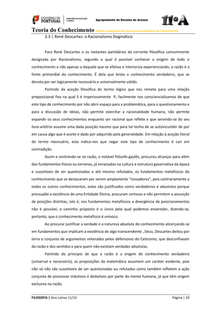Teoria do Conhecimento Análise comparativa de duas teorias explicativas do Conhecimento
FILOSOFIA | Ano Letivo 11/12 Página | 10
3.3 | René Descartes: o Racionalismo Dogmático
Para René Descartes e os restantes partidários da corrente filosófica comummente
designada por Racionalismo, segundo o qual é possível conhecer a origem de todo o
conhecimento e não apenas a daquele que se efetiva e interioriza experienciando, a razão é a
fonte primordial do conhecimento. É dela que brota o conhecimento verdadeiro, que se
denota por ser logicamente necessário e universalmente válido.
Partindo da aceção filosófica do termo lógico que nos remete para uma relação
preposicional fixa na qual S é imperiosamente P, facilmente nos consciencializamos de que
este tipo de conhecimento por não abrir espaço para a problemática, para o questionamento e
para a discussão de ideias, não permite exercitar a racionalidade humana, não permite
expandir os seus conhecimentos enquanto ser racional que reflete e que servindo-se do seu
livre-arbítrio assume uma dada posição mesmo que para tal tenha de se autoincumbir de por
em causa algo que é aceite e dado por adquirido pela generalidade. Em relação à aceção literal
do termo necessário, esta indica-nos que negar este tipo de conhecimento é cair em
contradição.
Assim e centrando-se na razão, o notável filósofo gaulês, procurou alcançar para além
dos fundamentos físicos ou terrenos, já enraizados na cultura e estrutura governativa da época
e suscetíveis de ser questionados e até mesmo refutados, os fundamentos metafísicos do
conhecimento que se destacaram por serem amplamente "inovadores", pois contrariamente a
todos os outros conhecimentos, estes são justificados como verdadeiros e absolutos porque
pressupõe a existência de uma Entidade Divina, procuram certezas e não permitem a assunção
de posições distintas, isto é, nos fundamentos metafísicos a divergência de posicionamentos
não é possível, o caminho proposto é o único pelo qual podemos enveredar, dizendo-se,
portanto, que o conhecimento metafísico é unívoco.
Ao procurar justificar a verdade e a natureza absoluta do conhecimento alicerçando-se
em fundamentos que implicam a existência de algo transcendente , Deus, Descartes deitou por
terra o conjunto de argumentos reiterados pelos defensores do Ceticismo, que desconfiavam
da razão e dos sentidos e para quem não existiam verdades absolutas.
Partindo do principio de que a razão é a origem do conhecimento verdadeiro
(universal e necessário), as proposições da matemática assumem um caráter evidente, pois
não só não são suscetiveis de ser questionadas ou refutadas como também refletem a ação
conjunta de processos indutivos e dedutivos por parte da mente humana, já que têm origem
exclusiva na razão.
 