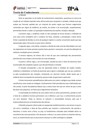 Teoria do Conhecimento Análise comparativa de duas teorias explicativas do Conhecimento
FILOSOFIA | Ano Letivo 11/12 Página | 11
a) Método
René ao aperceber se da índole do conhecimento matemático, questionou-se acerca da
criação de um método inspirado nesta ciência exata para conquistar a verdade, método esse que
acabou por formular apoiado por um conjunto de quatro regras que ficariam vulgarmente
conhecidas por regras da evidência, da análise, da síntese e da enumeração, respetivamente,
permitindo orientar a razão e as operações fundamentais do espírito, intuição e dedução.
A primeira regra, a evidência reside na não aceitação de forma branda e irrefletida de
uma coisa como verdadeira sem a conhecer de facto, evitando a precipitação e dessa forma
limitar a aparição de dúvidas ou erros de qualquer espécie e a aceitar unicamente aquilo que seja
apresentado sobre a forma de um juízo claro e distinto.
A segunda regra, a da análise, comporta a divisão de cada uma das dificuldades com que
nos deparemos em tantas parcelas quantas fosse possível e necessário, em prol da obtenção de
melhores resultados para as colmatar.
A terceira regressa, da síntese não é mais do que uma ordenação dos pensamentos
partindo dos mais simples e terminando nos mais complexos.
A quarta e última regra, a da enumeração, elucida-nos para o facto de devermos fazer
enumerações tão completas e gerais, que não permitissem a omissão.
A intuição corresponde a atos de apreensão direta e imediata de noções simples,
evidentes e indubitáveis, no fundo do particular para o geral e a dedução, por sua vez, carateriza-
se pelo encadeamento das intuições, envolvendo um exercício mental, desde aquilo que é
evidente até às consequências necessárias, grosso modo, do geral para o particular.
A título meramente exemplificativos debrucemo-nos sobre o polígono que desde sempre
classificamos como sendo um triângulo: intuitivamente é fácil percebermos que é delimitados por
três arestas. A partir daí podemos deduzir que a aresta maior tem que ser menor do que a soma
das duas mais pequenas, um facto que é logicamente necessário.
A necessidade da existência de uma ordem entre os vários pensamentos, prende-se com
o facto de a sabedoria humana permanecer una e idêntica e, por isso, o conhecimento assume
um cariz absoluto. Todas as ciências se reduzem à racionalidade humana, pelo que é
imprescindível procurar os fundamentos das ciências.
A filosofia enquanto ciência pode ser equiparada metaforicamente a uma árvore na qual a
raiz seria a metafísica, a ideia de Deus perfeito que sustenta o conhecimento, tão querida a
Descartes, o tronco seria a física, ou seja, os fundamentos colocados pela entidade divina na
consciência dos seres pensantes a fim de provar a ciência, e os ramos seriam as restantes ciências,
isto é, os conhecimentos que se procuraram alicerçar ou colher aceitação ou validade.
 