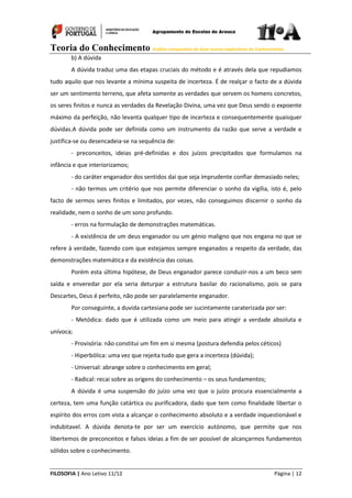 Teoria do Conhecimento Análise comparativa de duas teorias explicativas do Conhecimento
FILOSOFIA | Ano Letivo 11/12 Página | 12
b) A dúvida
A dúvida traduz uma das etapas cruciais do método e é através dela que repudiamos
tudo aquilo que nos levante a mínima suspeita de incerteza. É de realçar o facto de a dúvida
ser um sentimento terreno, que afeta somente as verdades que servem os homens concretos,
os seres finitos e nunca as verdades da Revelação Divina, uma vez que Deus sendo o expoente
máximo da perfeição, não levanta qualquer tipo de incerteza e consequentemente quaisquer
dúvidas.A dúvida pode ser definida como um instrumento da razão que serve a verdade e
justifica-se ou desencadeia-se na sequência de:
- preconceitos, ideias pré-definidas e dos juízos precipitados que formulamos na
infância e que interiorizamos;
- do caráter enganador dos sentidos daí que seja imprudente confiar demasiado neles;
- não termos um critério que nos permite diferenciar o sonho da vigília, isto é, pelo
facto de sermos seres finitos e limitados, por vezes, não conseguimos discernir o sonho da
realidade, nem o sonho de um sono profundo.
- erros na formulação de demonstrações matemáticas.
- A existência de um deus enganador ou um génio maligno que nos engana no que se
refere à verdade, fazendo com que estejamos sempre enganados a respeito da verdade, das
demonstrações matemática e da existência das coisas.
Porém esta última hipótese, de Deus enganador parece conduzir-nos a um beco sem
saída e enveredar por ela seria deturpar a estrutura basilar do racionalismo, pois se para
Descartes, Deus é perfeito, não pode ser paralelamente enganador.
Por conseguinte, a duvida cartesiana pode ser sucintamente caraterizada por ser:
- Metódica: dado que é utilizada como um meio para atingir a verdade absoluta e
unívoca;
- Provisória: não constitui um fim em si mesma (postura defendia pelos céticos)
- Hiperbólica: uma vez que rejeita tudo que gera a incerteza (dúvida);
- Universal: abrange sobre o conhecimento em geral;
- Radical: recai sobre as origens do conhecimento – os seus fundamentos;
A dúvida é uma suspensão do juízo uma vez que o juízo procura essencialmente a
certeza, tem uma função catártica ou purificadora, dado que tem como finalidade libertar o
espírito dos erros com vista a alcançar o conhecimento absoluto e a verdade inquestionável e
indubitavel. A dúvida denota-te por ser um exercício autónomo, que permite que nos
libertemos de preconceitos e falsos ideias a fim de ser possível de alcançarmos fundamentos
sólidos sobre o conhecimento.
 