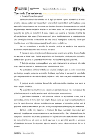 Teoria do Conhecimento Análise comparativa de duas teorias explicativas do Conhecimento
FILOSOFIA | Ano Letivo 11/12 Página | 13
c) O cogito (Penso, logo existo)
Sendo um ato livre da vontade, isto é, algo que advém a partir do exercício do livre-
arbítrio, a dúvida acabará por nos conduzir uma verdade incontestável: a afirmação da nossa
existência, enquanto seres que pensam e que duvidam. Enquanto seres pensantes não haverá
ninguém capaz de nos convencer de que não existimos, pois é um facto que constitui algo de
evidente, de certo, de inabalável. É deste registo que decorre a natureza absoluta da
afirmação Penso, logo existo (Cogito ergo sum) que é indubitavelmente e imperiosamente
uma afirmação evidente e indubitável, de uma certeza inatingível e inabalável, obtida por
intuição, e que servirá de molde para as várias afirmações verdadeiras.
Para o racionalismo o critério de verdade consiste na evidência que depende
fundamentalmente da clareza e da distinção das ideias.
A clareza do conhecimento manifesta-se quando perante uma análise de uma fração
do real, que se destaca para facilitar a apreensão das suas idiossincrasias por parte do sujeito.
Contudo para que este as apreenda efetivamente é imprescindível que esteja atento.
A distinção consiste na separação de uma ideia relativamente a outras, de tal modo
que a ela só se associem os elementos que a componham de facto.
Na qualidade de primeira verdade, que serve de paradigma para as várias enunciações
verdadeiras, o cogito apresenta, a condição da dúvida hiperbólica, já que existir é a condição
para se poder duvidar e ao mesmo tempo, impõe-se como uma exceção à universalidade da
dúvida .
O cogito é a única realidade da qual não podemos duvidar, realidade essa que é a
nossa própria existência.
Ao apreendermos intuitivamente a existência constatamos que ela é indissociável do
próprio pensamento e , assim, a natureza do sujeito consiste no pensamento.
O pensamento refere-se, a toda atividade racional e é equivalente à alma, que é
conhecida à priori e de forma bem mais simples do que aquilo que os preconceitos nos fazem
crer. Se hipoteticamente não nos abstivéssemos de quaisquer preconceitos ,a alma seria à
posteriori pois não seria mais do que uma avaliação ou opinião subjetiva por parte do Homem.
Contudo ainda não afastamos a hipótese do deus enganador, responsável por
eventuais percalços que possam originar erros nas demonstrações . Para tal necessitamos de
comprovar a existência de um deus que só não nos engane como sirva de fundamento do ser e
do conhecimento que só assim nos trará segurança e nos permitirá garantir as verdades
afastando os fantasmas do ceticismo, segundo o qual a certeza não constitui um fim em si
mesma.
 