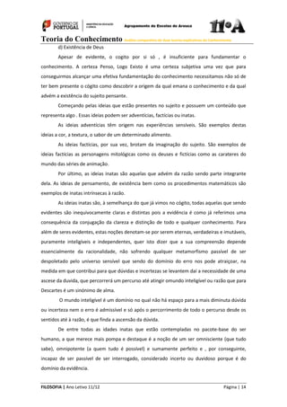 Teoria do Conhecimento Análise comparativa de duas teorias explicativas do Conhecimento
FILOSOFIA | Ano Letivo 11/12 Página | 14
d) Existência de Deus
Apesar de evidente, o cogito por si só , é insuficiente para fundamentar o
conhecimento. A certeza Penso, Logo Existo é uma certeza subjetiva uma vez que para
conseguirmos alcançar uma efetiva fundamentação do conhecimento necessitamos não só de
ter bem presente o cógito como descobrir a origem da qual emana o conhecimento e da qual
advém a existência do sujeito pensante.
Começando pelas ideias que estão presentes no sujeito e possuem um conteúdo que
representa algo . Essas ideias podem ser adventícias, factícias ou inatas.
As ideias adventícias têm origem nas experiências sensíveis. São exemplos destas
ideias a cor, a textura, o sabor de um determinado alimento.
As ideias factícias, por sua vez, brotam da imaginação do sujeito. São exemplos de
ideias factícias as personagens mitológicas como os deuses e fictícias como as carateres do
mundo das séries de animação.
Por último, as ideias inatas são aquelas que advém da razão sendo parte integrante
dela. As ideias de pensamento, de existência bem como os procedimentos matemáticos são
exemplos de inatas intrínsecas à razão.
As ideias inatas são, à semelhança do que já vimos no cógito, todas aquelas que sendo
evidentes são inequivocamente claras e distintas pois a evidência é como já referimos uma
consequência da conjugação da clareza e distinção de todo e qualquer conhecimento. Para
além de seres evidentes, estas noções denotam-se por serem eternas, verdadeiras e imutáveis,
puramente inteligíveis e independentes, quer isto dizer que a sua compreensão depende
essencialmente da racionalidade, não sofrendo qualquer metamorfismo passível de ser
despoletado pelo universo sensível que sendo do domínio do erro nos pode atraiçoar, na
medida em que contribui para que dúvidas e incertezas se levantem daí a necessidade de uma
ascese da duvida, que percorrerá um percurso até atingir omundo inteligível ou razão que para
Descartes é um sinónimo de alma.
O mundo inteligível é um domínio no qual não há espaço para a mais diminuta dúvida
ou incerteza nem o erro é admissível e só após o percorrimento de todo o percurso desde os
sentidos até à razão, é que finda a ascensão da dúvida.
De entre todas as idades inatas que estão contempladas no pacote-base do ser
humano, a que merece mais pompa e destaque é a noção de um ser omnisciente (que tudo
sabe), omnipotente (a quem tudo é possível) e sumamente perfeito e , por conseguinte,
incapaz de ser passível de ser interrogado, considerado incerto ou duvidoso porque é do
domínio da evidência.
 