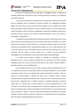 Teoria do Conhecimento Análise comparativa de duas teorias explicativas do Conhecimento
FILOSOFIA | Ano Letivo 11/12 Página | 15
A ideia de ser perfeito servirá de mote para a investigação relativa à existência da
divindade vulgarmente reconhecida por Deus sendo que Descartes comprova a sua existência
invocando três provas:
- A primeira prova parte da constatação de que na ideia de ser perfeito estão contidas
todas as perfeições sendo a existência uma dessas certezas. Por consequência podemos
deduzir que Deus existe, uma vez que não levanta quaisquer erros ou dúvidas pelo simples
facto de ser perfeito. O facto de existir é inerente à essência de Deus e , por isso, apresenta um
caráter necessário e eterno. Esta prova é designada por argumento ontológico, já que prova a
existência de Deus a partir da sua essência, sendo desenvolvida à priori, sem recorrer à
causalidade ou à experiência.
- A segunda prova parte igualmente da ideia de ser perfeito. Podemos procurar a causa
que faz com que essa ideia faça parte de nós sendo que essa causa não poderá ser o sujeito
pensante pela razão de ser finito, imperfeito, e é ele próprio causado por algo e de essa causa
representar uma substância eterna. Daqui podemos deduzir que nem o sujeito pensante, nem
o nada nem qualquer outro ser imperfeito pode ser a causa de Deus dado que ele é a causa
incausável, não tem origem em nada contudo ele é a origem de tudo (principio da
causalidade), ele é o ser perfeito e a causa primordial de todas as outras perfeições.
- A terceira prova baseia-se também no principio da causalidade e procura
desmistificar qual a causa por detrás da existência do ser pensante que é finito, limitado,
imperfeito sendo que a causa não será ele pela razão de não constituir algo de perfeito. A
perfeição encontra-se sim na entidade divina.
Em suma podemos dizer que Deus, sendo o expoente máximo da perfeição não é um
ser enganador, pelo que nos encontramos libertos da dimensão hiperbólica e mais corrosiva
da dúvida que fazia com que se refutasse tudo aquilo que levantasse incertezas. Deus é a
garantia da verdade objetiva e evidente das ideias claras e distintas. Sendo o obreiro
responsável pela conceção das verdades eternas, a origem do ser e o fundamento da certeza,
Deus garante a adequação entre a evidência racional e a realidade legitimando o poder da
ciência pois se o homem prova a ciência através de um rol de fundamentos que se são
colocados na sua mente por Deus, constatamos que a ele pertence o papel de provar a ciência.
Deus é o fundamento do ser (tudo o que existe) e do conhecimento uma vez que garante que
tudo o que existe, o cógito, é a base do conhecimento científico da realidade, das verdades
absolutas, imutáveis, eternas, universais e necessários. É ainda de realçar que sendo perfeito,
Deus não pode ser responsabilizado pelos nossos erros.
 
