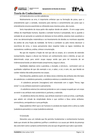 Teoria do Conhecimento Análise comparativa de duas teorias explicativas do Conhecimento
FILOSOFIA | Ano Letivo 11/12 Página | 16
e) A teoria do erro e as três substâncias
Relativamente ao erro, é importante enfatizar que na formação de juízos, quer o
entendimento quer a vontade, necessária para darmos o consentimento aos juízos que o
entendimento enuncia assentindo ou refutando esses mesmos juízos, são cruciais.
Seria imprudente da nossa parte não explicar donde ele advém . O erro surge como
reflexo da imperfeição humana. Quando a vontade humana é precipitada, isto é, quando a
vontade do ser pensante se sustenta em demasia no livre-arbítrio, estamos mais suscetíveis a
errar nas demonstrações matemáticas e ao levantamento de dúvidas ou incertezas aquando
da análise de uma fração da realidade. De forma a combater ou pelo menos decrescer a
ocorrência de erros, o nosso pensamento deve respeitar todas as regras metódicas do
racionalismo: evidência, análise, síntese e enumeração.
No que diz respeito à fração do real que são os corpos, só o conceito de extensão
(comprimento, largura e altura) nos fornece um conhecimento claro e distinto, já que um
determinado corpo para existir ocupa espaço sendo que para tal necessita de ser
tridimensional tendo um determinado comprimento, largura e altura.
Qualidades objetivas como a grandeza, a duração, a estrutura... contrastam com as
qualidades subjetivas de que são exemplo a cor, o sabor, a cor, o som, etc, que devido ao
caráter relativo não estão presentes nos corpos.
Para Descartes, podemos assim, ter ideias claras e distintas dos atributos dos três tipos
de substâncias: a substância pensante, a substância extensa e a substância divina.
- A substância pensante (rescogitans) está relacionada com o cogito "Penso, logo
existo" e o seu atributo essencial é o pensamento.
- A substância extensa (res extensa) pretende-se com o espaço ocupado por um corpo
ao existir e seu atributo mais caraterístico é, portanto, a extensão.
- A substância divina (res divina), cujo atributo essencial é como já vimos, a perfeição,
que advém em virtude da simplicidade divina e que confere a Deus vários atributos:
omnisciência, omnipotência e suma perfeição.
Daqui podemos inferir que o ser humano é o produto da reação entre a alma ou razão
(substância pensante) e o corpo (substância extensa).
f) Conclusão
Descartes usou um método que lhe permitiu fundamentar o conhecimento humano
dado que através de Deus podemos justificar a existência e as causas por detrás da presença
dos seres bem como o próprio conhecimento uma vez que ele garante que tudo o que existe.
 