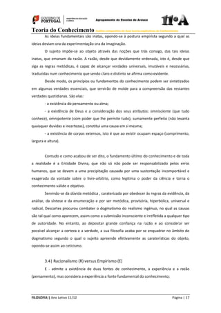 Teoria do Conhecimento Análise comparativa de duas teorias explicativas do Conhecimento
FILOSOFIA | Ano Letivo 11/12 Página | 17
As ideias fundamentais são inatas, opondo-se à postura empirista segundo a qual as
ideias deviam ora da experimentação ora da imaginação.
O sujeito impõe-se ao objeto através das noções que trás consigo, das tais ideias
inatas, que emanam da razão. A razão, desde que devidamente ordenada, isto é, desde que
siga as regras metódicas, é capaz de alcançar verdades universais, imutáveis e necessárias,
traduzidas num conhecimento que sendo claro e distinto se afirma como evidente.
Desde modo, os princípios ou fundamentos do conhecimento podem ser sintetizados
em algumas verdades essenciais, que servirão de molde para a compreensão das restantes
verdades quotidianas. São elas:
- a existência do pensamento ou alma;
- a existência de Deus e a consideração dos seus atributos: omnisciente (que tudo
conhece), omnipotente (com poder que lhe permite tudo), sumamente perfeito (não levanta
quaisquer duvidas e incertezas), constitui uma causa em si mesma;
- a existência de corpos extensos, isto é que ao existir ocupam espaço (comprimento,
largura e altura).
Contudo e como acabou de ser dito, o fundamento último do conhecimento e de toda
a realidade é a Entidade Divina, que não só não pode ser responsabilizado pelos erros
humanos, que se devem a uma precipitação causada por uma sustentação incomportável e
exagerada da vontade sobre o livre-arbítrio, como legitima o poder da ciência e torna o
conhecimento válido e objetivo.
Servindo-se da dúvida metódica , caraterizada por obedecer às regras da evidência, da
análise, da síntese e da enumeração e por ser metódica, provisória, hiperbólica, universal e
radical, Descartes procurou combater o dogmatismo do realismo ingénuo, no qual as causas
são tal qual como aparecem, assim como a submissão inconsciente e irrefletida a qualquer tipo
de autoridade. No entanto, ao depositar grande confiança na razão e ao considerar ser
possível alcançar a certeza e a verdade, a sua filosofia acaba por se enquadrar no âmbito do
dogmatismo segundo o qual o sujeito apreende efetivamente as caraterísticas do objeto,
opondo-se assim ao ceticismo.
3.4| Racionalismo (R) versus Empirismo (E)
E - admite a existência de duas fontes de conhecimento, a experiência e a razão
(pensamento), mas considera a experiência a fonte fundamental do conhecimento;
 