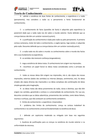 Teoria do Conhecimento Análise comparativa de duas teorias explicativas do Conhecimento
FILOSOFIA | Ano Letivo 11/12 Página | 18
R - admite a existência de duas fontes de conhecimento, a experiência e a razão
(pensamento), mas considera a razão ou o pensamento a fonte fundamental de
conhecimento;
E - o conhecimento de facto (questões de facto) é adquirido pela experiência (a
posteriori) dado que a razão nada nos diz sobre o mundo exterior. Hume defende que as
crenças básicas não têm um carácter racional (a priori);
R - a justificação do conhecimento é dada pela razão ou pelo pensamento. A primeira
certeza cartesiana, motor de todo o conhecimento, o cogito (penso, logo existo), é adquirida
pela razão. Descartes defende que as crenças básicas têm um carácter racional(a priori);
E - a razão nada nos diz sobre o mundo: os conhecimentos sobre o mundo dos factos
têm o seu fundamento na experiência;
R - os sentidos nâo merecem confiança (enganadores);
E - nega a existência de ideias inatas. O conhecimento tem origem nas impressôes.
R - reconhece um papel fulcral às ideias inatas consideradas como o princípio do
conhecimento;
E - todas as nossas ideias têm origem nas impressões, isto é, são cópias das nossas
impressões, externas (dados dos sentidos) ou internas (desejos, sentimentos, etc). As ideias
simples são cópias directas das impressões e as ideias complexas são combinações de ideias
simples geradas pela imaginação;
R - as ideias inatas são ideias provenientes da razão, claras e distintas, que não têm
origem nos sentidos, garantindo a certeza e a universalidade do conhecimento. Por sua vez,
descartes considera que as ideias adventícias, provenientes dos sentidos, como ideias falíveis,
incertas e confusas, que não conduzem ao conhecimento verdadeiro;
E - limites do conhecimento: a experiência (impressões).
R - problema dos limites do conhecimento: crença na certeza inabalável do
conhecimento e no conhecimento universal (fundamentado na existência de deus).
E - defende um cepticismo moderado ou mitigado com base nos seguintes
argumentos:
1. Ausência de justificações para as crenças na existência do mundo exterior e na
uniformidade da natureza;
 
