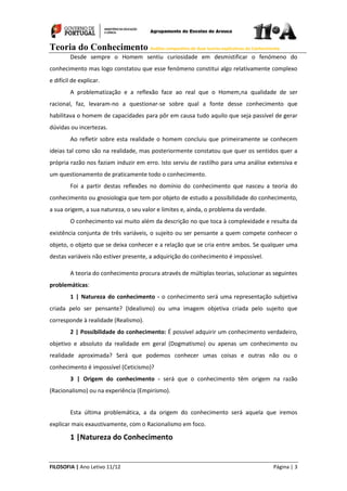 Teoria do Conhecimento Análise comparativa de duas teorias explicativas do Conhecimento
FILOSOFIA | Ano Letivo 11/12 Página | 3
Desde sempre o Homem sentiu curiosidade em desmistificar o fenómeno do
conhecimento mas logo constatou que esse fenómeno constitui algo relativamente complexo
e difícil de explicar.
A problematização e a reflexão face ao real que o Homem,na qualidade de ser
racional, faz, levaram-no a questionar-se sobre qual a fonte desse conhecimento que
habilitava o homem de capacidades para pôr em causa tudo aquilo que seja passível de gerar
dúvidas ou incertezas.
Ao refletir sobre esta realidade o homem concluiu que primeiramente se conhecem
ideias tal como são na realidade, mas posteriormente constatou que quer os sentidos quer a
própria razão nos faziam induzir em erro. Isto serviu de rastilho para uma análise extensiva e
um questionamento de praticamente todo o conhecimento.
Foi a partir destas reflexões no domínio do conhecimento que nasceu a teoria do
conhecimento ou gnosiologia que tem por objeto de estudo a possibilidade do conhecimento,
a sua origem, a sua natureza, o seu valor e limites e, ainda, o problema da verdade.
O conhecimento vai muito além da descrição no que toca à complexidade e resulta da
existência conjunta de três variáveis, o sujeito ou ser pensante a quem compete conhecer o
objeto, o objeto que se deixa conhecer e a relação que se cria entre ambos. Se qualquer uma
destas variáveis não estiver presente, a adquirição do conhecimento é impossível.
A teoria do conhecimento procura através de múltiplas teorias, solucionar as seguintes
problemáticas:
1 | Natureza do conhecimento - o conhecimento será uma representação subjetiva
criada pelo ser pensante? (Idealismo) ou uma imagem objetiva criada pelo sujeito que
corresponde à realidade (Realismo).
2 | Possibilidade do conhecimento: É possível adquirir um conhecimento verdadeiro,
objetivo e absoluto da realidade em geral (Dogmatismo) ou apenas um conhecimento ou
realidade aproximada? Será que podemos conhecer umas coisas e outras não ou o
conhecimento é impossível (Ceticismo)?
3 | Origem do conhecimento - será que o conhecimento têm origem na razão
(Racionalismo) ou na experiência (Empirismo).
Esta última problemática, a da origem do conhecimento será aquela que iremos
explicar mais exaustivamente, com o Racionalismo em foco.
1 |Natureza do Conhecimento
 