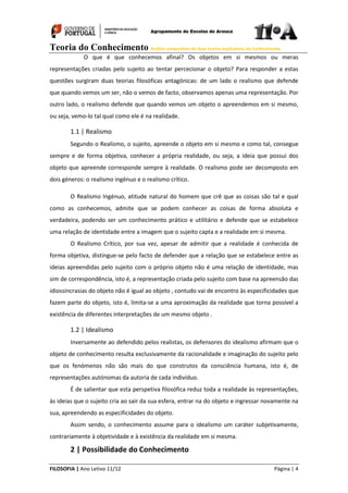Teoria do Conhecimento Análise comparativa de duas teorias explicativas do Conhecimento
FILOSOFIA | Ano Letivo 11/12 Página | 4
O que é que conhecemos afinal? Os objetos em si mesmos ou meras
representações criadas pelo sujeito ao tentar percecionar o objeto? Para responder a estas
questões surgiram duas teorias filosóficas antagónicas: de um lado o realismo que defende
que quando vemos um ser, não o vemos de facto, observamos apenas uma representação. Por
outro lado, o realismo defende que quando vemos um objeto o apreendemos em si mesmo,
ou seja, vemo-lo tal qual como ele é na realidade.
1.1 | Realismo
Segundo o Realismo, o sujeito, apreende o objeto em si mesmo e como tal, consegue
sempre e de forma objetiva, conhecer a própria realidade, ou seja, a ideia que possui dos
objeto que apreende corresponde sempre à realidade. O realismo pode ser decomposto em
dois géneros: o realismo ingénuo e o realismo crítico.
O Realismo Ingénuo, atitude natural do homem que crê que as coisas são tal e qual
como as conhecemos, admite que se podem conhecer as coisas de forma absoluta e
verdadeira, podendo ser um conhecimento prático e utilitário e defende que se estabelece
uma relação de identidade entre a imagem que o sujeito capta e a realidade em si mesma.
O Realismo Crítico, por sua vez, apesar de admitir que a realidade é conhecida de
forma objetiva, distingue-se pelo facto de defender que a relação que se estabelece entre as
ideias apreendidas pelo sujeito com o próprio objeto não é uma relação de identidade, mas
sim de correspondência, isto é, a representação criada pelo sujeito com base na apreensão das
idiossincrasias do objeto não é igual ao objeto , contudo vai de encontro às especificidades que
fazem parte do objeto, isto é, limita-se a uma aproximação da realidade que torna possível a
existência de diferentes interpretações de um mesmo objeto .
1.2 | Idealismo
Inversamente ao defendido pelos realistas, os defensores do idealismo afirmam que o
objeto de conhecimento resulta exclusivamente da racionalidade e imaginação do sujeito pelo
que os fenómenos não são mais do que construtos da consciência humana, isto é, de
representações autónomas da autoria de cada indivíduo.
É de salientar que esta perspetiva filosófica reduz toda a realidade às representações,
às ideias que o sujeito cria ao sair da sua esfera, entrar na do objeto e ingressar novamente na
sua, apreendendo as especificidades do objeto.
Assim sendo, o conhecimento assume para o idealismo um caráter subjetivamente,
contrariamente à objetividade e à existência da realidade em si mesma.
2 | Possibilidade do Conhecimento
 