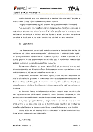 Teoria do Conhecimento Análise comparativa de duas teorias explicativas do Conhecimento
FILOSOFIA | Ano Letivo 11/12 Página | 5
Interrogarmo-nos acerca da possibilidade ou validade do conhecimento equivale a
questionarmo-nos se o sujeito apreende efetivamente o objeto.
Será possível conhecermos alguma coisa? Ou será que o conhecimento é impossível?
Para responder à interrogação emergiram duas perspetivas filosóficas extremadas: o
dogmatismo que responde afirmativamente à primeira questão, tese, e o ceticismo que
defendendo precisamente o contrário serve de antítese e ainda o criticismo que procura
aproximar as duas frentes e criar uma ponte entre elas, servindo, portanto, de síntese.
2.1 | Dogmatismo:
Para o dogmatismo não se pode colocar o problema do conhecimento, porque os
defensores desta teoria, não se apercebem do caráter relacional da interação sujeito- objeto,
daí que alguns filósofos lhe atribuam uma conotação pejorativa, e partem do princípio que o
sujeito apreende de facto o conhecimento. Assim sendo, para os dogmáticos o conhecimento
pode ser considerado como evidente, absoluto e necessário.
Os dogmáticos não põem em causa a possibilidade do conhecimento uma vez que
creem que os objetos nos são dados de forma absoluta e em si mesmos e que ao contactarmos
diretamente com as coisas elas não nos oferecem resistência.
O dogmatismo à semelhança do realismo ingénuo, atitude natural do homem que crê
que as coisas são tal e qual como as conhecemos, admite que se pode conhecer as coisas de
forma absoluta e verdadeira, podendo ser um conhecimento prático e utilitário e defende que
se estabelece uma relação de identidade entre a imagem que o sujeito capta e a realidade em
si mesma.
Ser dogmático é acima de tudo depositar confiança na razão sendo que, só através
dela é possível adquirir conhecimentos verdadeiros e certos (otimismo racionalista), daí que
filósofos como Descartes e Espinosa possam ser considerados defensores do dogmatismo.
Já segundo a perspetiva Kantiana, o dogmatismo é o exercício da razão sem uma
crítica prévia da sua capacidade pelo que o dogmatismo está incumbido de investigar as
questões metafísicas sem ter previamente verificado as capacidades da razão nesse domínio.
Kant diz ainda, que não podemos conhecer as coisas em si, mas apenas os fenómenos,
isto é, a forma como elas nos são apresentadas.
2.2| Ceticismo:
 