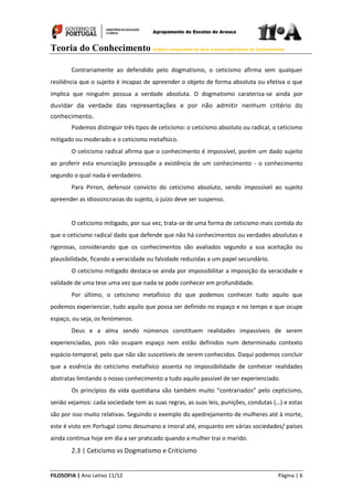 Teoria do Conhecimento Análise comparativa de duas teorias explicativas do Conhecimento
FILOSOFIA | Ano Letivo 11/12 Página | 6
Contrariamente ao defendido pelo dogmatismo, o ceticismo afirma sem qualquer
resiliência que o sujeito é incapaz de apreender o objeto de forma absoluta ou efetiva o que
implica que ninguém possua a verdade absoluta. O dogmatismo carateriza-se ainda por
duvidar da verdade das representações e por não admitir nenhum critério do
conhecimento.
Podemos distinguir três tipos de ceticismo: o ceticismo absoluto ou radical, o ceticismo
mitigado ou moderado e o ceticismo metafísico.
O ceticismo radical afirma que o conhecimento é impossível, porém um dado sujeito
ao proferir esta enunciação pressupõe a existência de um conhecimento - o conhecimento
segundo o qual nada é verdadeiro.
Para Pirron, defensor convicto do ceticismo absoluto, sendo impossível ao sujeito
apreender as idiossincrasias do sujeito, o juízo deve ser suspenso.
O ceticismo mitigado, por sua vez, trata-se de uma forma de ceticismo mais contida do
que o ceticismo radical dado que defende que não há conhecimentos ou verdades absolutas e
rigorosas, considerando que os conhecimentos são avaliados segundo a sua aceitação ou
plausibilidade, ficando a veracidade ou falsidade reduzidas a um papel secundário.
O ceticismo mitigado destaca-se ainda por impossibilitar a imposição da veracidade e
validade de uma tese uma vez que nada se pode conhecer em profundidade.
Por último, o ceticismo metafísico diz que podemos conhecer tudo aquilo que
podemos experienciar, tudo aquilo que possa ser definido no espaço e no tempo e que ocupe
espaço, ou seja, os fenómenos.
Deus e a alma sendo númenos constituem realidades impassíveis de serem
experienciadas, pois não ocupam espaço nem estão definidos num determinado contexto
espácio-temporal, pelo que não são suscetíveis de serem conhecidos. Daqui podemos concluir
que a essência do ceticismo metafísico assenta no impossibilidade de conhecer realidades
abstratas limitando o nosso conhecimento a tudo aquilo passível de ser experienciado.
Os princípios da vida quotidiana são também muito “contrariados” pelo cepticismo,
senão vejamos: cada sociedade tem as suas regras, as suas leis, punições, condutas (…) e estas
são por isso muito relativas. Seguindo o exemplo do apedrejamento de mulheres até à morte,
este é visto em Portugal como desumano e imoral até, enquanto em várias sociedades/ países
ainda continua hoje em dia a ser praticado quando a mulher trai o marido.
2.3 | Ceticismo vs Dogmatismo e Criticismo
 