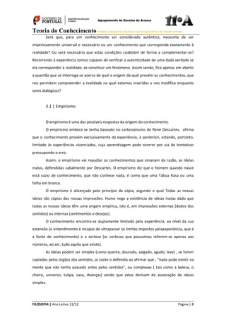 Teoria do Conhecimento Análise comparativa de duas teorias explicativas do Conhecimento
FILOSOFIA | Ano Letivo 11/12 Página | 8
Será que, para um conhecimento ser considerado autêntico, necessita de ser
imperiosamente universal e necessário ou um conhecimento que corresponda exatamente à
realidade? Ou será necessário que estas condições coabitem de forma a complementar-se?
Recorrendo à experiência somos capazes de verificar a autenticidade de uma dada verdade se
ela corresponder à realidade, se constituir um fenómeno. Assim sendo, fica apenas em aberto
a questão que se interroga-se acerca de qual a origem da qual provém os conhecimentos, que
nos permitem compreender a realidade na qual estamos inseridos e nos modifica enquanto
seres dialógicos?
3.1 | Empirismo
O empirismo é uma das possíveis respostas da origem do conhecimento.
O empirismo embora se tenha baseado no cartesianismo de René Descartes, afirma
que o conhecimento provém exclusivamente da experiência, à posteriori, estando, portanto,
limitado às experiências vivenciadas, cuja aprendizagem pode ocorrer por via de tentativas
pressupondo o erro.
Assim, o empirismo vai repudiar os conhecimentos que emanam da razão, as ideias
inatas, defendidas cabalmente por Descartes. O empirismo diz que o homem quando nasce
está vazio de conhecimento, que não conhece nada, é como que uma Tábua Rasa ou uma
folha em branco.
O empirismo é alicerçado pelo princípio da cópia, segundo o qual Todas as nossas
ideias são cópias das nossas impressões. Hume nega a existência de ideias inatas dado que
todas as nossas ideias têm uma origem empírica, isto é, em impressões externas (dados dos
sentidos) ou internas (sentimentos e desejos).
O conhecimento encontra-se duplamente limitado pela experiência, ao nível da sua
extensão (o entendimento é incapaz de ultrapassar os limites impostos pelaexperiência, que é
a fonte do conhecimento) e a certeza (as certezas que possuímos referem-se apenas aos
números, ao ser, tudo aquilo que existe).
As ideias podem ser simples (como quente, dourado, salgado, agudo, leve) , se forem
captadas pelos órgãos dos sentidos, já Locke o defendia ao afirmar que , “nada pode existir na
mente que não tenha passado antes pelos sentidos”, ou complexas ( tais como a beleza, o
cheiro, universo, tulipa, casa, doenças) sendo que estas derivam da associação de ideias
simples.
 