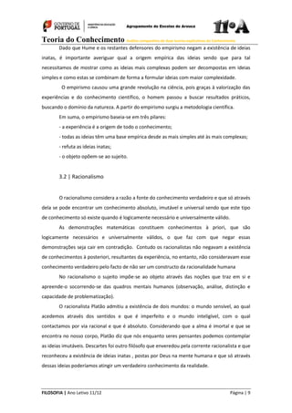 Teoria do Conhecimento Análise comparativa de duas teorias explicativas do Conhecimento
FILOSOFIA | Ano Letivo 11/12 Página | 9
Dado que Hume e os restantes defensores do empirismo negam a existência de ideias
inatas, é importante averiguar qual a origem empírica das ideias sendo que para tal
necessitamos de mostrar como as ideias mais complexas podem ser decompostas em ideias
simples e como estas se combinam de forma a formular ideias com maior complexidade.
O empirismo causou uma grande revolução na ciência, pois graças à valorização das
experiências e do conhecimento científico, o homem passou a buscar resultados práticos,
buscando o domínio da natureza. A partir do empirismo surgiu a metodologia científica.
Em suma, o empirismo baseia-se em três pilares:
- a experiência é a origem de todo o conhecimento;
- todas as ideias têm uma base empírica desde as mais simples até às mais complexas;
- refuta as ideias inatas;
- o objeto opõem-se ao sujeito.
3.2 | Racionalismo
O racionalismo considera a razão a fonte do conhecimento verdadeiro e que só através
dela se pode encontrar um conhecimento absoluto, imutável e universal sendo que este tipo
de conhecimento só existe quando é logicamente necessário e universalmente válido.
As demonstrações matemáticas constituem conhecimentos à priori, que são
logicamente necessários e universalmente válidos, o que faz com que negar essas
demonstrações seja cair em contradição. Contudo os racionalistas não negavam a existência
de conhecimentos à posteriori, resultantes da experiência, no entanto, não consideravam esse
conhecimento verdadeiro pelo facto de não ser um constructo da racionalidade humana
No racionalismo o sujeito impõe-se ao objeto através das noções que traz em si e
apreende-o socorrendo-se das quadros mentais humanos (observação, análise, distinção e
capacidade de problematização).
O racionalista Platão admitiu a existência de dois mundos: o mundo sensível, ao qual
acedemos através dos sentidos e que é imperfeito e o mundo inteligível, com o qual
contactamos por via racional e que é absoluto. Considerando que a alma é imortal e que se
encontra no nosso corpo, Platão diz que nós enquanto seres pensantes podemos contemplar
as ideias imutáveis. Descartes foi outro filósofo que enveredou pela corrente racionalista e que
reconheceu a existência de ideias inatas , postas por Deus na mente humana e que só através
dessas ideias poderíamos atingir um verdadeiro conhecimento da realidade.
 
