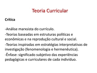 Crítica
-Análise marxsista do currículo.
-Teorias baseadas em estruturas políticas e
econômicas e na reprodução cultural e social.
-Teorias inspiradas em estratégias interpretativas de
investigação (fenomenologia e hermenêutica).
-Ênfase: significado subjetivo das experiências
pedagógicas e curriculares de cada indivíduo.
Teoria Curricular
 