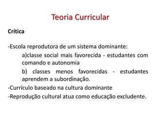 Crítica
-Escola reprodutora de um sistema dominante:
a)classe social mais favorecida - estudantes com
comando e autonomia
b) classes menos favorecidas - estudantes
aprendem a subordinação.
-Currículo baseado na cultura dominante
-Reprodução cultural atua como educação excludente.
Teoria Curricular
 