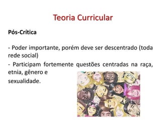 Pós-Crítica
- Poder importante, porém deve ser descentrado (toda
rede social)
- Participam fortemente questões centradas na raça,
etnia, gênero e
sexualidade.
Teoria Curricular
 
