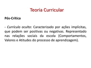 Pós-Crítica
- Currículo oculto: Caracterizado por ações implícitas,
que podem ser positivas ou negativas. Representado
nas relações sociais da escola (Comportamentos,
Valores e Atitudes do processo de aprendizagem).
Teoria Curricular
 