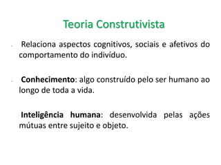- Relaciona aspectos cognitivos, sociais e afetivos do
comportamento do indivíduo.
- Conhecimento: algo construído pelo ser humano ao
longo de toda a vida.
Inteligência humana: desenvolvida pelas ações
mútuas entre sujeito e objeto.
Teoria Construtivista
 