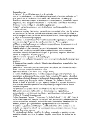 Psicopedagogia).
O Artigo 4º: dá providência ao exercício da profissão:
estarão em condições do exercício da Psicopedagogia os Profissionais graduados em 3º
grau, portadores de certificados de cursos de Pós-Graduação de Psicopedagogia,
ministrado em estabelecimento de ensino oficial e/ou reconhecido, ou mediante direitos
adquiridos, sendo indispensável submeter-se à supervisão e aconselhável trabalho de
formação pessoal. (Código de Ética da Psicopedagogia).
Artigo 5º: traz esclarecimentos a respeito dos fins do trabalho psicopedagógico
considerando que:
... tem como objetivo: (i) promover a aprendizagem, garantindo o bem estar das pessoas
em atendimento profissional, devendo valer-se dos recursos disponíveis, incluindo a
relação interprofissional; (ii) realizar pesquisas científicas no campo da psicopedagogia
(Código de Ética da Psicopedagogia).
No Capítulo II, o que trata das “Responsabilidades dos Psicopedagogos”, o código
estipula, no Artigo 6º, que são deveres fundamentais dos Psicopedagogos:
a) Manter-se atualizado quanto aos conhecimentos científicos e técnicos que tratem do
fenômeno da aprendizagem humana;
b) Zelar pelo bom relacionamento com especialistas de outra área, mantendo uma
atitude crítica, de abertura e respeito em relação às diferentes visões de mundo;
c) Assumir somente as responsabilidades para as quais esteja preparado dentro dos
limites da competência Psicopedagógica;
d) Colaborar com o progresso da Psicopedagogia;
e) Difundir seus conhecimentos e prestar serviços nas agremiações de classe sempre que
possível;
f) Responsabilizar-se pelas avaliações feitas fornecendo ao cliente uma definição clara
do seu diagnóstico;
g) Preservar a identidade, parecer e/ou diagnóstico do cliente nos relatos e discussões
feitos a título de exemplos e estudos de casos;
h) Responsabilizar-se por crítica feita a colegas destes;
i) Manter atitude de colaboração e solidariedade com colegas sem ser conivente ou
acumpliciar-se, de qualquer forma, com ato ilícito ou calúnia. O respeito e a dignidade
na relação profissional são deveres fundamentais do psicopedagogo para a harmonia da
classe e manutenção do conceito público (Código de Ética da Psicopedagogia)
Reza o Artigo 7º, Capítulo III, que para o psicopedagogo deve manter e desenvolver
boas relações com os componentes das diferentes categorias profissionais, deverá
observar o seguinte:
“a) Trabalhar nos restritos limites das atividades que lhes são reservadas;
b) Reconhecer os casos pertencentes aos demais campos de especialização,
encaminhando-os a profissionais habilitados e qualificados para o atendimento.”
(Código de Ética da Psicopedagogia).
Sofreu alterações o Capítulo IV, o que trata Do sigilo (Artigo 8º, 9º, 10º e 11º). Neste, é
enfatizada a importância do sigilo. No Artigo 9º está previsto que o psicopedagogo não
deverá revelar como testemunha, fatos de que tenha conhecimento no exercício de seu
trabalho, a menos que seja intimado a depor perante autoridade competente.
O Capítulo V, que rata das Publicações Científicas também sofreu alterações na sua
redação, em especial nas letras b e c, mas seu conteúdo permaneceu o mesmo, ficando
redigido da seguinte maneira:
Na publicação de trabalhos científicos deverão ser observadas as seguintes normas:
a)As discordâncias ou críticas deverão ser dirigidas à matéria em discussão e não ao
autor;
 