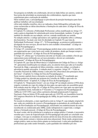 Em pesquisa ou trabalho em colaboração, deverá ser dada ênfase aos autores, sendo de
boa norma dar prioridade na enumeração dos colaboradores, àqueles que mais
contribuíram para a realização do trabalho;
b)Em nenhum caso, o psicopedagogo se prevalecerá da posição hierárquica para fazer
publicar trabalhos sob sua orientação
c)Em todo trabalho científico, deve ser indicada a fonte bibliográfica utilizada, bem
como esclarecidas as idéias descobertas e ilustrações de cada autor. (Código de Ética da
Psicopedagogia).
O Capítulo VI, referente a Publicidade Profissional, sofreu modificação no Artigo 13º,
onde a palavra dignidade foi substituída pelo termo honestidade, também. O artigo 14º
também foi alterado em sua redação, sem ter, contudo modificado seu sentido.
Na redação anterior, o código apresentava um capítulo que dispunha sobre a cobrança
dos honorários. Na atual, este item foi abordado no Capítulo VI, que trata da
Publicidade Profissional: Artigo 13º - “O Psicopedagogo, ao promover publicamente a
divulgação de seus serviços, deverá fazê-lo com exatidão e honestidade”. (Código de
Ética da Psicopedagogia.).
O Artigo 14º, considera que “O psicopedagogo poderá atuar como consultor científico
em organizações que visem lucro com venda, de produtos, desde que busque sempre a
qualidade dos mesmos”. (Código de Ética da Psicopedagogia).
O Artigo 15º, afirma que “os honorários deverão ser fixados com cuidado a fim de que
representem justa retribuição aos serviços prestados e devem ser contratados
previamente”. (Código de Ética da Psicopedagogia).
O Capítulo IX, que trata da Observância e Cumprimento do Código de Ética e o Artigo
18º, apresentam modificações na redação, pois, no anterior dizia que cabe ao Conselho
Nacional da Abpp, a apuração de faltas cometidas, contra este código, a avaliação e
advertência quando necessária. A redação atual é a seguinte: Artigo 18º - “Cabe ao
Conselho Nacional da ABPp orientar e zelar pela fiel; observância dos princípios éticos
da Classe”. (Capítulo X, Código de Ética da Psicopedagogia.).
Neste mesmo capítulo houve alterações na redação do artigo 19º ressaltando que:
“Código poderá ser alterado por proposta do Conselho da ABPp e aprovado em
Assembléia Geral.” (Capítulo X, Código de Ética da Psicopedagogia.).
O Capítulo X, “Disposições Gerais”, em seu Artigo 20º na redação anterior (1992) dizia
respeito à entrada em vigor do código de ética após sua aprovação em assembléia geral.
Pela redação atual do Artigo 20, o Código de Ética entrou em vigor após sua aprovação
em Assembléia Geral, realizada no 5º Encontro e 2º Congresso de Psicopedagogia da
ABPp em 12/07/1992 e que sofreu a primeira alteração proposta pelo Congresso
Nacional e Nato no biênio 95/96 sendo aprovado em 19/07/96, na Assembléia Geral de
III Congresso Brasileiro de Psicopedagogia da ABPp, da qual resultou a presente
redação. .
No tocante às alterações, a mais significativa está no Artigo 4º, cuja redação original diz
que: estão em condições de exercer a Psicopedagogia os portadores de certificados de
curso de Pós-Graduação em Psicopedagogia, ministrados em estabelecimento de ensino
reconhecido ou credenciado pela ABPp, sendo indispensável a supervisão, o estágio
prático e formação pessoal.. (Código de Ética da Psicopedagogia).
Na atual versão, não há referências à exigência ao estágio prático. Contudo, é necessário
ressaltar que o curso de Especialização em Psicopedagogia não pode ser concluído sem
o estágio, visto que os estudantes do mesmo advêm de áreas diversas do conhecimento,
tendo como ponto comum o interesse pela área educacional. Deste modo, proporcionar
estágio prático, tanto na área clínica quanto na institucional, é zelar pela qualidade dos
profissionais que estão sendo formados, e pela qualidade dos trabalhos por eles
 
