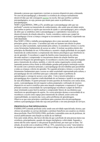 demanda e pessoas que organizam e recriam os recursos disponíveis para a demanda.
No caso da psicopedagogia, a demanda é a existência de crianças normalmente
desenvolvidas que não conseguem sucesso na escola, fato que justifica a prática
psicopedagógica, ou seja, pessoas que atuam para sanar os problemas, os
psicopedagogos.
NERY (Apud BOSSA, 2000, p.25), acredita que o psicopedagogo sabe que sua
profissão* consiste na transmissão de conhecimentos, não sendo uma atividade neutra
para ambas as partes (o sujeito que necessita de ajuda e o psicopedagogo), pois a relação
de afeto que se estabelece entre o psicopedagogo e o aprendente é necessária ao
desenvolvimento da relação educativa. Assim, considera a autora que o papel do
psicopedagogo é levar a criança a integrar-se novamente à vida normal, respeitando sua
individualidade.
Para NERY (1986) o trabalho psicopedagógico deve estar ancorado em alguns
princípios gerais, tais como: 1) acreditar que todo ser humano tem direito ao pleno
acesso ao saber acumulado, representado pela cultura; 2) considerar a leitura e a escrita
como ferramentas fundamentais de acesso ao saber; 3) nortear sua prática dentro dos
princípios da liberdade do ser; 4) Reconhecer e assumir a dupla polaridade de seu papel-
transmisão de conhecimento e compreensão dos fatores psicológicos que interferem no
ato de aprender; 5) reconhecer o papel da família como transmissora da cultura,
devendo analisar e compreender os mecanismos dentro da relação familiar que
promovem bloqueio da aprendizagem; 6) reconhecer a escola como espaço privilegiado
para a transmissão da cultura, também, o valor de outras organizações sociais ainda
mantendo postura crítica frente às dificuldades geradas pela própria instituição escolar.
De acordo com o primeiro princípio, o psicopedagogo deverá trabalhar para possibilitar
a todas as crianças o direito de aprender. No segundo princípio a leitura e a escrita são
ferramentas fundamentais para o acesso ao saber acumulado representado pela cultura, o
psicopedagogo deverá contribuir para que o educando supere o problema de
aprendizagem e consiga ter acesso a esse saber. Com o terceiro princípio o
psicopedagogo deve respeitar a individualidade do ser humano e ajudá-lo na superação
de suas dificuldades. O quarto princípio levanta questões de fronteiras com outras áreas,
assim, o psicopedagogo deverá requerer a plena preparação e utilização de recursos
disponíveis no acervo científico para uma atuação competente e responsável. O quinto
princípio acentua a necessidade de o psicopedagogo reconhecer o papel da família e
atuar orientando-a para fazê-la analisar e compreender fatores de sua dinâmica que
interferem na aprendizagem do sujeito. Já o sexto princípio destaca a necessidade de se
reconhecer a escola como espaço para transmissão de cultural, assim como sua
responsabilidade, na maioria das vezes, pelos problemas de aprendizagem.
Observa-se que estes princípios contribuem para a postura ética do psicopedagogo,
embora a psicopedagogia ainda não seja uma profissão e sim uma prestação de serviços.

PROFISSÂO & PSICOPEDAGOGIA
PADIM (1997) entende profissão como sendo uma atividade especializada, técnica, que
oferece um produto ou serviço destinado a satisfazer benefícios aos usuários ou clientes
dessa profissão. Para PAVIANI (1988), profissão é entendida como ato de professar, de
exercer publicamente uma função ou modo de ser habitual.
Este autor ainda afirma, não haver dúvidas de que a profissão de uma pessoa marca sua
existência, principalmente, quando ela integra inteligência e afetividade. Segundo a
autora não há como separar a vida pessoal da profissional, por mais que se tente. Tal
atitude, de acordo com a estudiosa (1988, p. 107), caracteriza-se como “uma tentativa
de negação do humano que somente se realiza e atinge seus fins na ação, na atividade
 