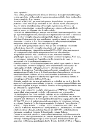 lúdica e produtiva”.
Nesse sentido, atuação profissional do sujeito é resultado da sua personalidade integral,
ou seja, a profissão é influenciada por valores pessoais, por atitudes frente à vida, enfim,
frente às condições de ser humano.
Ressalta PADIM (1997) que a qualidade genuína do profissional, em qualquer
profissão, é servir bem aos que necessitam de seus serviços. Porém, esta definição é
dada por uma lei emanada dos respectivos órgãos legislativos ou através de um
compromisso resultante do consenso formado entre os próprios profissionais. Deste
contexto surgem os códigos de ética de cada profissão.
Destaca CAMARGO (1999) que, para que uma atividade constitua uma profissão e para
que haja uma ética profissional, são necessárias algumas condições como: 1) a atividade
deve envolver operações intelectuais acompanhadas de grande responsabilidade
individual; 2) deve comportar uma aprendizagem especial na área de seu conhecimento
sistemático e orgânico; 3) deve dispor de organizações adequadas com atividades,
obrigações e responsabilidades com consciência de grupo.
Tendo em mente que a primeira condição para que uma atividade seja considerada
profissão é que ela envolva operações intelectuais, pode-se conceber que a
Psicopedagogia atende a esta condição, embora BOSSA (2000) afirme que seu corpo
teórico organizado ainda não lhe assegura a qualidade de saber científico.
A segunda característica para a constituição de uma profissão é comportar
aprendizagem especial na área de seu conhecimento sistemático e orgânico. Neste caso,
os cursos de pós-graduação em Psicopedagogia são, na maioria das vezes, os
responsáveis pela formação dos psicopedagogos.
O código de ética da Psicopedagogia comporta uma aprendizagem especial na área de
seu conhecimento sistemático e orgânico, sendo este instrumento conseqüência de
organizações, atividades e obrigações, inclusive estabelece que “... estarão em
condições de exercício da Psicopedagogia os profissionais graduados em 3º grau,
portadores de certificados de curso de Pós-Graduação em Psicopedagogia, ministrados
em estabelecimentos de ensino oficial e /ou reconhecido, ou mediante direitos
adquiridos, sendo indispensável submeter-se à supervisão e aconselhável trabalho de
formação pessoal” (Código de Ética, 1996, s/p.).
A terceira condição para que uma atividade se torne profissão é que ela deve dispor de
organizações adequadas com atividades, obrigações e comportar responsabilidades com
consciência de grupo. A própria Associação Brasileira de Psicopedagogia contribui para
que esta condição seja preenchida.
Levando-se em conta as três condições estabelecidas por CAMARGO (1999) para que
uma atividade seja considerada profissão, pode-se concluir que, neste sentido, a
Psicopedagogia, de fato, é uma profissão. Inclusive, a Associação Brasileira de
Psicopedagogia está trabalhando para que ela venha a ser, oficialmente, uma profissão.
De acordo com informações da Associação Brasileira de Psicopedagogia, fornecidas em
Abril de 1998 através de carta aos associados, assim como por comunicado publicado
na revista da Associação [In: Revistas da Associação Brasileira de Psicopedagogia –17
(45)-98]. O Projeto de Lei n.º 3124/97 de 15/05/97, foi aprovado em 03/09/97 pela
Comissão de Trabalho, Administração e Serviço Público da Câmara Federal, foi votado
pela Comissão de Educação, Cultura e Desporto em 12/09/2001, ainda terá próxima
etapa que é a votação da Comissão de Constituição, Justiça e Redação.
Contudo, a tentativa de reconhecer a psicopedagogia como uma profissão regularizada
vem trazendo à tona o questionamento do Conselho Regional de Psicologia (CRP), pois
este órgão reclama para os psicólogos o direito exclusivo de atender os clientes que
apresentam problemas de aprendizagem. Em 03 de junho de 1995, o CRP da 6º Região,
 