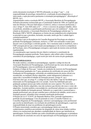 emitiu documento (resolução nº 003/95) afirmando, no artigo 1º que “... é de
responsabilidade do psicólogo, intransferível, a realização do psicodiagnóstico, a
intervenção, e ação preventiva pertinentes à orientação psicopedagógica”. (Resolução nº
003/95, s/p.).
Argumentando contra a resolução 003/95, a Associação Brasileira de Psicopedagogia
formulou documento esclarecendo que a Constituição Federal de 1988, no Capítulo que
trata dos Direitos e Deveres Individuais e Coletivos, enfoca o exercício profissional, e
cita o Artigo 5º, item XIII onde se lê “... é livre o exercício de qualquer trabalho, ofício
ou profissão, atendidas as qualificações profissionais que a lei estabelecer”. Ainda, com
relação ao documento, a Associação Brasileira de Psicopedagogia salienta que “a
Resolução CRP nº 003/95, ultrapassou os limites da sua competência de complementar
os preceptivos que a presidem, incluindo, inovando, tarefa que lhe é vedada legal e
constitucionalmente”.
O problema é que as divergências do Conselho Regional de Psicologia em relação à
profissão Psicopedagogia continuam, inclusive, o CRP vem realizando eventos para
discutir com os psicólogos a referida questão. Até o momento nada se modificou, nem o
CRP conseguiu provar que a intervenção psicopedagógica é de exclusiva competência
da Psicologia, nem a Psicopedagogia conseguiu a aprovação da mesma como profissão
regulamentada.
As considerações aqui expostas têm por objetivo esclarecer a constituição da
Psicopedagogia enquanto profissão. Neste aspecto, cabe refletir sobre a formação
sistemática do psicopedagogo, a qual ocorre por meio de cursos de pós-graduação.

O PSICOPEDAGOGO
De modo sintético, considera-se psicopedagogo, segundo o código de ética da
Associação Brasileira de Psicopedagogia, o profissional que fez curso de pós-graduação
em Psicopedagogia e atua nos problemas de aprendizagem.
Estipula o Código de Ética que: “estarão em condições de exercício da Psicopedagogia
os Profissionais graduados em 3º grau, portadores de certificados de cursos de Pós-
Graduação de Psicopedagogia, ministrado em estabelecimento de ensino oficial e/ou
reconhecido, ou mediante direitos adquiridos, sendo indispensável submeter-se à
supervisão e aconselhável trabalho de formação pessoal. (Artigo 4º, s/p.).
Está bem claro que, no artigo 4º, o código de ética não define o tipo de faculdade que o
interessado em Psicopedagogia deve ter cursado. Assim fica habilitado para pós-
graduação qualquer pessoa que tenha concluído um curso superior. Por outro lado, o
código fala de direitos adquiridos, mas não esclarece que direitos são esses e como são
adquiridos. Assinala também a necessidade de o profissional submeter-se a supervisão e
aconselha trabalho de formação pessoal. Submeter-se a supervisão é essencial para a
atuação profissional, pois ela que contribui para a eficiência do trabalho, assim como a
formação pessoal, entendida como constante atualização profissional.
O Projeto de Lei nº 3124/97, do Deputado Barbosa Neto, pretende regulamentar a
profissão do psicopedagogo. Com ele pretende-se criar o Conselho Federal e os
Conselhos Regionais de Psicopedagogia, valorizar o psicopedagogo como profissional
que auxilia na identificação e na resolução dos problemas de aprendizagem, o qual tem
responsabilidade de atuar nos problemas de aprendizagem escolar.
O Projeto mencionado considera que o psicopedagogo detém um corpo de
conhecimentos científicos provenientes da integração de várias áreas aliadas à prática
clínica e/ou institucional que abordam a multiplicidade de fatores que interferem na
aprendizagem. Esclarece também que serão considerados psicopedagogos os portadores
de certificado de conclusão em curso de especialização em Psicopedagogia em nível de
 