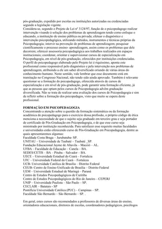 pós-graduação, expedido por escolas ou instituições autorizadas ou credenciadas
segundo a legislação vigente.
Considera-se, segundo o Projeto de Lei nº 3124/97, função de o psicopedagogo realizar
intervenção visando à solução dos problemas de aprendizagem tendo como enfoque o
educando, a instituição de ensino pública ou privada; efetuar o diagnóstico e
intervenção psicopedagógica, utilizando métodos, instrumentos e técnicas próprias da
Psicopedagogia; intervir na prevenção de problemas de aprendizagem; pesquisar
cientificamente o processo ensino- aprendizagem, assim como os problemas que dele
decorrem; oferecer assessoria psicopedagógica aos trabalhos realizados em espaços
institucionais; coordenar, orientar e supervisionar cursos de especialização em
Psicopedagogia, em nível de pós-graduação, oferecidos por instituições credenciadas.
O perfil do psicopedagogo elaborado pelo Projeto lei é riquíssimo, aponta este
profissional como responsável pelo diagnóstico e pela intervenção nos problemas de
aprendizagem, atribuindo a ele um saber diversificado oriundo de várias áreas do
conhecimento humano. Neste sentido, vale lembrar que esse documento está em
tramitação no Congresso Nacional, não tendo sido ainda aprovado. Também é relevante
questionar se a formação do psicopedagogo, oferecida através de cursos de
especialização e em nível de pós-graduação, pode garantir uma formação eficiente, já
que as pessoas que optam pelos cursos de Psicopedagogia advêm graduação
diversificada. Não se trata de realizar uma avaliação dos cursos de Psicopedagogia e sim
de refletir sobre a formação dos psicopedagos, visto que muito se espera deste
profissional.

FORMAÇÃO EM PSICOPEDAGOGIA
Concentrando a atenção sobre a questão da formação sistemática ou da formação
acadêmica do psicopedagogo para o exercício dessa profissão, o próprio código de ética
menciona a necessidade de que o sujeito seja graduado em terceiro grau e seja portador
de certificado de Pós-Graduação em Psicopedagogia, e de que esse curso seja
ministrado por instituição reconhecida. Para satisfazer esse requisito muitas faculdades
e universidades estão oferecendo curso de Pós-Graduação em Psicopedagogia, dentre as
quais apresentaremos algumas:
Faculdade Costa Braga – Jurubatuba- SP.
UNITAU – Universidade de Taubaté – Taubaté _SP.
Fundação Educacional Jayme de Altavila – Maceió – AL.
UFBA – Faculdade de Educação – Canela – BA.
SEDES/CETIS – BA – Pituba – Salvador – BA.
UECE – Universidade Estadual do Ceará – Fortaleza
UFC – Universidade Federal do Ceará – Fortaleza
UCB- Universidade Católica de Brasília – Distrito Federal
CEUB- Centro de Ensino Unificado de Brasília – Distrito Federal
UEM – Universidade Estadual de Maringá – Paraná
Centro de Estudos Psicopedagógicos de Curitiba
Centro de Estudos Psicopedagógicos do Rio de Janeiro – CEPERJ
UNIP – Universidade Paulista – São Paulo – SP.
CECLAIR – Batatais - SP
Pontifícia Universidade Católica (PUC) – Campinas – SP.
Faculdade São Bernardo – São Bernardo – SP. .

Em geral, estes cursos são recomendados a professores de diversas áreas do ensino,
orientadores educacionais, diretores de escolas, coordenadores pedagógicos, psicólogos
 