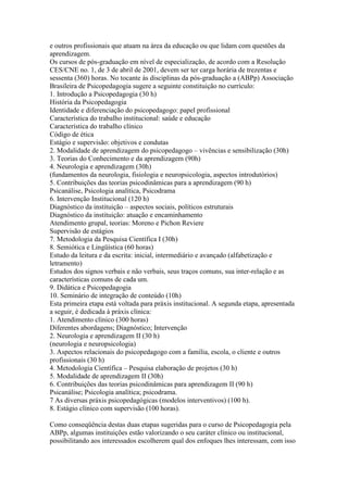 e outros profissionais que atuam na área da educação ou que lidam com questões da
aprendizagem.
Os cursos de pós-graduação em nível de especialização, de acordo com a Resolução
CES/CNE no. 1, de 3 de abril de 2001, devem ser ter carga horária de trezentas e
sessenta (360) horas. No tocante às disciplinas da pós-graduação a (ABPp) Associação
Brasileira de Psicopedagogia sugere a seguinte constituição no currículo:
1. Introdução a Psicopedagogia (30 h)
História da Psicopedagogia
Identidade e diferenciação do psicopedagogo: papel profissional
Característica do trabalho institucional: saúde e educação
Característica do trabalho clínico
Código de ética
Estágio e supervisão: objetivos e condutas
2. Modalidade de aprendizagem do psicopedagogo – vivências e sensibilização (30h)
3. Teorias do Conhecimento e da aprendizagem (90h)
4. Neurologia e aprendizagem (30h)
(fundamentos da neurologia, fisiologia e neuropsicologia, aspectos introdutórios)
5. Contribuições das teorias psicodinâmicas para a aprendizagem (90 h)
Psicanálise, Psicologia analítica, Psicodrama
6. Intervenção Institucional (120 h)
Diagnóstico da instituição – aspectos sociais, políticos estruturais
Diagnóstico da instituição: atuação e encaminhamento
Atendimento grupal, teorias: Moreno e Pichon Reviere
Supervisão de estágios
7. Metodologia da Pesquisa Científica I (30h)
8. Semiótica e Lingüística (60 horas)
Estudo da leitura e da escrita: inicial, intermediário e avançado (alfabetização e
letramento)
Estudos dos signos verbais e não verbais, seus traços comuns, sua inter-relação e as
características comuns de cada um.
9. Didática e Psicopedagogia
10. Seminário de integração de conteúdo (10h)
Esta primeira etapa está voltada para práxis institucional. A segunda etapa, apresentada
a seguir, é dedicada à práxis clínica:
1. Atendimento clínico (300 horas)
Diferentes abordagens; Diagnóstico; Intervenção
2. Neurologia e aprendizagem II (30 h)
(neurologia e neuropsicologia)
3. Aspectos relacionais do psicopedagogo com a família, escola, o cliente e outros
profissionais (30 h)
4. Metodologia Científica – Pesquisa elaboração de projetos (30 h)
5. Modalidade de aprendizagem II (30h)
6. Contribuições das teorias psicodinâmicas para aprendizagem II (90 h)
Psicanálise; Psicologia analítica; psicodrama.
7 As diversas práxis psicopedagógicas (modelos interventivos) (100 h).
8. Estágio clínico com supervisão (100 horas).

Como conseqüência destas duas etapas sugeridas para o curso de Psicopedagogia pela
ABPp, algumas instituições estão valorizando o seu caráter clínico ou institucional,
possibilitando aos interessados escolherem qual dos enfoques lhes interessam, com isso
 