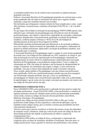 os estudantes podem fazer uso de critérios mais conscientes ao optarem pela pós-
graduação nesta área.
Embora a Associação Brasileira de Psicopedagogia proponha um currículo para o curso
de pós-graduação não são todas as instituições de ensino que o seguem, ficando
realmente a cargo dos estudantes fazerem suas escolhas.
Há instituições que ultrapassam o número mínimo de horas exigido para o curso, o qual
360, (trezentas e sessenta) horas, conforme a Resolução CES/CNE no. 1, de 3 de abril
de 2001.
No que tange à diversidade na formação do psicopedagogo NOFFS (2000) aponta como
alternativa que a formação em psicopedagogia seja oferecida em curso de mestrado
profissionalizantes, cujo objetivo é desenvolver capacidades de concepção e elaboração
de projetos dirigidos para a área profissional, garantindo a resolução de problemas
imediatos, conforme ampara a Portaria n.º 80 de 16/12.98, da Fundação de
Aperfeiçoamento de Pessoal de Nível Superior (CAPES).
Denominado mestrado profissionalizante para diferenciar-se do mestrado acadêmico,
esse curso implica o desenvolvimento de capacidades de concepções e elaborações de
projetos no âmbito profissional, objetivando a resolução de problemas imediatos, mas
direcionados para o cotidiano.
A Associação Brasileira de Psicopedagogia sugere o estágio no curso de pós-graduação,
de acordo com o seu Código de Ética elaborado em 1992, estipulava, no Artigo 4º, que
além da formação em cursos de especialização em Psicopedagogia, ministrado em
estabelecimento de ensino oficial ou estabelecimentos credenciados pela Associação
Brasileira de Psicopedagogia, a necessidade do estágio prático. Como o código foi
reformulado em 1996, este artigo foi alterado e não há menção de obrigatoriedade do
estágio. Certamente, nas instituições que exigem o estágio, o curso crescerá em
qualidade, visto que os alunos terão ampliação do campo conceitual e da práxis.
Nesse sentido, ganha também a Psicopedagogia visto que contará com profissionais
mais qualificados. Refiro-me a profissionais porque acredito que esta área conseguirá
sua formalização enquanto profissão, fato que, a meu ver, possibilitará ao
psicopedagogo ser tratado como um profissional capacitado a lidar com as dificuldades
de aprendizagem e que já conta com um campo vasto para sua atuação e até mesmo com
um código de ética para nortear sua ação.

PROFISSÃO E CÓDIGO DE ÉTICA
Para CAMARGO (1999) a ética profissional é a aplicação da ética geral no campo das
atividades profissionais. Já para PAVIANI (1998), a ética profissional é a tentativa de
legitimar princípios morais de validade comum aceitos por determinada comunidade.
Assim sendo, existem os códigos de ética das diversas profissões como Direto,
Medicina, Psicologia e Psicopedagogia.
A respeito dos códigos de ética acentua PAVIANI (1988, p.108), que “a ética
profissional estuda códigos de ética específicos a cada área de aplicação e que na
realidade seriam códigos morais, pois se limitam a normas que possibilitam um bom
relacionamento interpessoal...”.
Adverte a autora que é preciso reconhecer os limites das normas, já que elas dependem
de situações sociais e históricas, ainda que o fato de não existir um código de ética em
determinada profissão não impede os profissionais de refletir a respeito do
comportamento ético.
CAMARGO (1999) atribui, ao código de ética, a estruturação e sintetização das
exigências éticas no plano de orientação, disciplina e fiscalização. Para este autor, os
códigos profissionais visam a garantir os interesses dos profissionais e dos clientes,
 