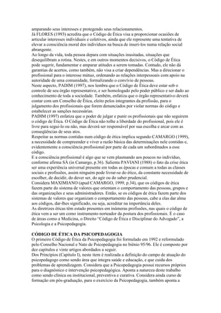 amparando seus interesses e protegendo seus relacionamentos.
Já FLORES (1993) acredita que o Código de Ética visa a proporcionar ocasiões de
articular interesses individuais e coletivos, ainda que ele represente uma tentativa de
elevar a consciência moral dos indivíduos na busca de inseri-los numa relação social
abrangente.
Ao longo da vida, toda pessoa depara com situações inusitadas, situações que
desequilibram a rotina. Nestes, e em outros momentos decisivos, o Código de Ética
pode sugerir, fundamentar e amparar atitudes a serem tomadas. Contudo, ele não dá
garantias de acertos, como também, não visa a criar dependências. Mas a direcionar o
profissional para o interesse mútuo, ordenando as relações interpessoais com apoio na
autoridade de uma comunidade, formalizando o convívio de pessoas.
Neste aspecto, PADIM (1997), nos lembra que o Código de Ética deve estar sob o
controle de seu órgão representativo, e ser homologado pelo poder público e ser dado ao
conhecimento de toda a sociedade. Também, enfatiza que o órgão representativo deverá
contar com um Conselho de Ética, eleito pelos integrantes da profissão, para o
julgamento dos profissionais que forem denunciados por violar normas do código e
estabelecer as sanções necessárias.
PADIM (1997) enfatiza que o poder de julgar e punir os profissionais que não seguirem
o código de Ética. O Código de Ética não tolhe a liberdade do profissional, pois ele é
livre para segui-lo ou não, mas deverá ser responsável por sua escolha e arcar com as
conseqüências de seus atos.
Respeitar as normas contidas num código de ética implica segundo CAMARGO (1999),
a necessidade de compreender e viver a razão básica das determinações nele contidas e,
evidentemente a consciência profissional por parte de cada um subordinados a esse
código.
E a consciência profissional é algo que se vem plasmando aos poucos no indivíduo,
conforme afirma SÁ (in Camargo, p.36). Salienta PAVIANI (1988) o fato da crise ética
ser uma experiência universal presente em todas as épocas e comum a todas as classes
sociais e profissões, assim ninguém pode livrar-se do ético, da constante necessidade de
escolher, de decidir, do dever ser, do agir ou do saber prudencial.
Considera MAXIMIANO (apud CAMARGO, 1999, p.34), que os códigos de ética
fazem parte do sistema de valores que orientam o comportamento das pessoas, grupos e
das organizações e seus administradores. Então, se os códigos de ética fazem parte dos
sistemas de valores que organizam o comportamento das pessoas, cabe a elas dar alma
aos códigos, dar-lhes significado, ou seja, acreditar na importância deles.
As diretrizes éticas têm estado presentes em inúmeras profissões, nas quais o código de
ética vem a ser um como instrumento norteador da postura dos profissionais. É o caso
de áreas como a Medicina, o Direito “Código de Ética e Disciplinar do Advogado”, a
Psicologia e a Psicopedagogia.

CÓDIGO DE ÉTICA DA PSICOPEDAGOGIA
O primeiro Código de Ética da Psicopedagogia foi formulado em 1992 e reformulado
pelo Conselho Nacional e Nato de Psicopedagogia no biênio 95/96. Ele é composto por
dez capítulos e vinte artigos abordados a seguir.
Dos Princípios (Capítulo I), neste item é realizada a definição do campo de atuação do
psicopedagogo como sendo área que integra saúde e educação, e que cuida dos
problemas de aprendizagem. Considera que a Psicopedagogia possui recursos próprios
para o diagnóstico e intervenção psicopedagógica. Aponta a natureza deste trabalho
como sendo clínica ou institucional, preventiva e curativa. Considera ainda curso de
formação em pós-graduação, para o exercício da Psicopedagogia, também aponta a
 