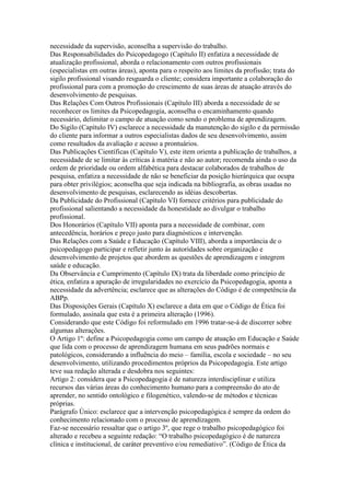 necessidade da supervisão, aconselha a supervisão do trabalho.
Das Responsabilidades do Psicopedagogo (Capítulo II) enfatiza a necessidade de
atualização profissional, aborda o relacionamento com outros profissionais
(especialistas em outras áreas), aponta para o respeito aos limites da profissão; trata do
sigilo profissional visando resguarda o cliente; considera importante a colaboração do
profissional para com a promoção do crescimento de suas áreas de atuação através do
desenvolvimento de pesquisas.
Das Relações Com Outros Profissionais (Capítulo III) aborda a necessidade de se
reconhecer os limites da Psicopedagogia, aconselha o encaminhamento quando
necessário, delimitar o campo de atuação como sendo o problema de aprendizagem.
Do Sigilo (Capítulo IV) esclarece a necessidade da manutenção do sigilo e da permissão
do cliente para informar a outros especialistas dados de seu desenvolvimento, assim
como resultados da avaliação e acesso a prontuários.
Das Publicações Científicas (Capítulo V), este item orienta a publicação de trabalhos, a
necessidade de se limitar às críticas à matéria e não ao autor; recomenda ainda o uso da
ordem de prioridade ou ordem alfabética para destacar colaborados de trabalhos de
pesquisa, enfatiza a necessidade de não se beneficiar da posição hierárquica que ocupa
para obter privilégios; aconselha que seja indicada na bibliografia, as obras usadas no
desenvolvimento de pesquisas, esclarecendo as idéias descobertas.
Da Publicidade do Profissional (Capítulo VI) fornece critérios para publicidade do
profissional salientando a necessidade da honestidade ao divulgar o trabalho
profissional.
Dos Honorários (Capítulo VII) aponta para a necessidade de combinar, com
antecedência, horários e preço justo para diagnósticos e intervenção.
Das Relações com a Saúde e Educação (Capítulo VIII), aborda a importância de o
psicopedagogo participar e refletir junto às autoridades sobre organização e
desenvolvimento de projetos que abordem as questões de aprendizagem e integrem
saúde e educação.
Da Observância e Cumprimento (Capítulo IX) trata da liberdade como princípio de
ética, enfatiza a apuração de irregularidades no exercício da Psicopedagogia, aponta a
necessidade da advertência; esclarece que as alterações do Código é de competência da
ABPp.
Das Disposições Gerais (Capítulo X) esclarece a data em que o Código de Ética foi
formulado, assinala que esta é a primeira alteração (1996).
Considerando que este Código foi reformulado em 1996 tratar-se-á de discorrer sobre
algumas alterações.
O Artigo 1º: define a Psicopedagogia como um campo de atuação em Educação e Saúde
que lida com o processo de aprendizagem humana em seus padrões normais e
patológicos, considerando a influência do meio – família, escola e sociedade – no seu
desenvolvimento, utilizando procedimentos próprios da Psicopedagogia. Este artigo
teve sua redação alterada e desdobra nos seguintes:
Artigo 2: considera que a Psicopedagogia é de natureza interdisciplinar e utiliza
recursos das várias áreas do conhecimento humano para a compreensão do ato de
aprender, no sentido ontológico e filogenético, valendo-se de métodos e técnicas
próprias.
Parágrafo Único: esclarece que a intervenção psicopedagógica é sempre da ordem do
conhecimento relacionado com o processo de aprendizagem.
Faz-se necessário ressaltar que o artigo 3º, que rege o trabalho psicopedagógico foi
alterado e recebeu a seguinte redação: “O trabalho psicopedagógico é de natureza
clínica e institucional, de caráter preventivo e/ou remediativo”. (Código de Ética da
 