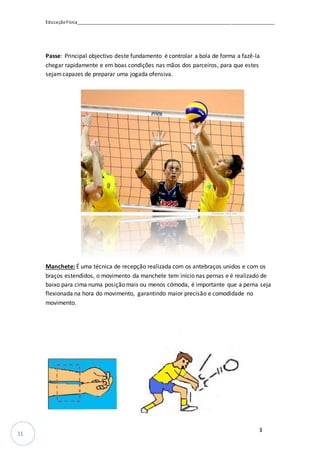 EducaçãoFísica__________________________________________________________________________________
_________________________________________________________________12º35
11
Passe: Principal objectivo deste fundamento é controlar a bola de forma a fazê-la
chegar rapidamente e em boas condições nas mãos dos parceiros, para que estes
sejamcapazes de preparar uma jogada ofensiva.
Manchete: É uma técnica de recepção realizada com os antebraços unidos e com os
braços estendidos, o movimento da manchete tem início nas pernas e é realizado de
baixo para cima numa posição mais ou menos cómoda, é importante que a perna seja
flexionada na hora do movimento, garantindo maior precisão e comodidade no
movimento.
 