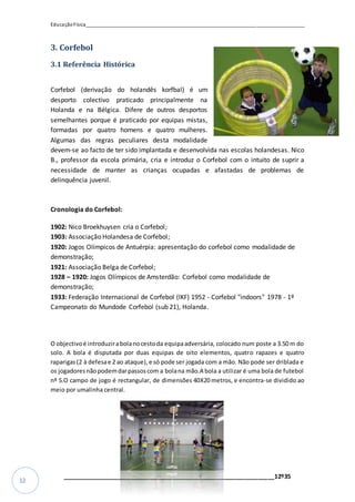 EducaçãoFísica__________________________________________________________________________________
_________________________________________________________________12º35
12
3. Corfebol
3.1 Referência Histórica
Corfebol (derivação do holandês korfbal) é um
desporto colectivo praticado principalmente na
Holanda e na Bélgica. Difere de outros desportos
semelhantes porque é praticado por equipas mistas,
formadas por quatro homens e quatro mulheres.
Algumas das regras peculiares desta modalidade
devem-se ao facto de ter sido implantada e desenvolvida nas escolas holandesas. Nico
B., professor da escola primária, cria e introduz o Corfebol com o intuito de suprir a
necessidade de manter as crianças ocupadas e afastadas de problemas de
delinquência juvenil.
Cronologia do Corfebol:
1902: Nico Broekhuysen cria o Corfebol;
1903: Associação Holandesa de Corfebol;
1920: Jogos Olímpicos de Antuérpia: apresentação do corfebol como modalidade de
demonstração;
1921: Associação Belga de Corfebol;
1928 – 1920: Jogos Olímpicos de Amsterdão: Corfebol como modalidade de
demonstração;
1933: Federação Internacional de Corfebol (IKF) 1952 - Corfebol "indoors" 1978 - 1º
Campeonato do Mundode Corfebol (sub 21), Holanda.
O objectivoé introduzirabolanocestoda equipaadversária, colocado num poste a 3.50 m do
solo. A bola é disputada por duas equipas de oito elementos, quatro rapazes e quatro
raparigas(2 à defesae 2 ao ataque),e só pode ser jogada com a mão. Não pode ser driblada e
os jogadoresnãopodemdarpassoscom a bolana mão.A bola a utilizar é uma bola de futebol
nº 5.O campo de jogo é rectangular, de dimensões 40X20 metros, e encontra-se dividido ao
meio por umalinha central.
 
