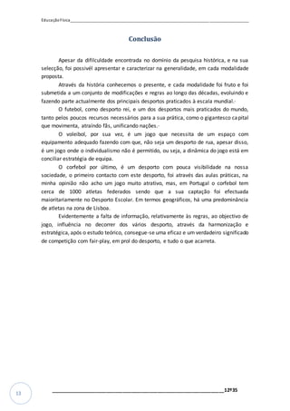 EducaçãoFísica__________________________________________________________________________________
_________________________________________________________________12º35
13
Conclusão
Apesar da difilculdade encontrada no domínio da pesquisa histórica, e na sua
selecção, foi possivél apresentar e caracterizar na generalidade, em cada modalidade
proposta.
Através da história conhecemos o presente, e cada modalidade foi fruto e foi
submetida a um conjunto de modificações e regras ao longo das décadas, evoluindo e
fazendo parte actualmente dos principais desportos praticados à escala mundial.·
O futebol, como desporto rei, e um dos desportos mais praticados do mundo,
tanto pelos poucos recursos necessários para a sua prática, como o gigantesco capital
que movimenta, atraíndo fãs, unificando nações.·
O voleibol, por sua vez, é um jogo que necessita de um espaço com
equipamento adequado fazendo com que, não seja um desporto de rua, apesar disso,
é um jogo onde o individualismo não é permitido, ou seja, a dinâmica do jogo está em
conciliar estratégia de equipa.
O corfebol por último, é um desporto com pouca visibilidade na nossa
sociedade, o primeiro contacto com este desporto, foi através das aulas práticas, na
minha opinião não acho um jogo muito atrativo, mas, em Portugal o corfebol tem
cerca de 1000 atletas federados sendo que a sua captação foi efectuada
maioritariamente no Desporto Escolar. Em termos geográficos, há uma predominância
de atletas na zona de Lisboa.
Evidentemente a falta de informação, relativamente às regras, ao objectivo de
jogo, influência no decorrer dos vários desporto, através da harmonização e
estratégica, após o estudo teórico, consegue-se uma eficaz e um verdadeiro significado
de competição com fair-play, em prol do desporto, e tudo o que acarreta.
 