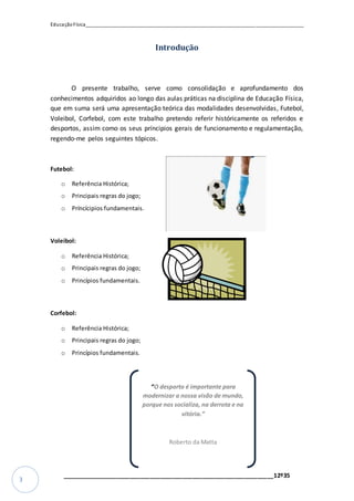EducaçãoFísica__________________________________________________________________________________
_________________________________________________________________12º35
3
Introdução
O presente trabalho, serve como consolidação e aprofundamento dos
conhecimentos adquiridos ao longo das aulas práticas na disciplina de Educação Física,
que em suma será uma apresentação teórica das modalidades desenvolvidas, Futebol,
Voleibol, Corfebol, com este trabalho pretendo referir históricamente os referidos e
desportos, assim como os seus príncipios gerais de funcionamento e regulamentação,
regendo-me pelos seguintes tópicos.
Futebol:
o Referência Histórica;
o Principais regras do jogo;
o Príncícipios fundamentais.
Voleibol:
o Referência Histórica;
o Principais regras do jogo;
o Princípios fundamentais.
Corfebol:
o Referência Histórica;
o Principais regras do jogo;
o Princípios fundamentais.
“O desporto é importante para
modernizar a nossa visão de mundo,
porque nos socializa, na derrota e na
vitória.”
Roberto da Matta
 