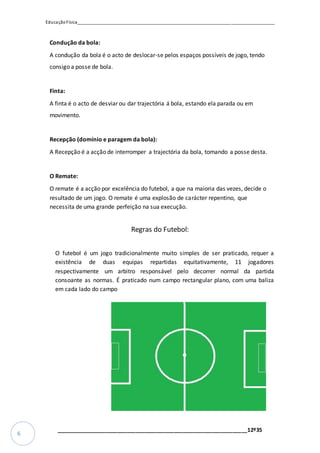 EducaçãoFísica__________________________________________________________________________________
_________________________________________________________________12º35
6
Condução da bola:
A condução da bola é o acto de deslocar-se pelos espaços possíveis de jogo, tendo
consigo a posse de bola.
Finta:
A finta é o acto de desviar ou dar trajectória á bola, estando ela parada ou em
movimento.
Recepção (domínio e paragem da bola):
A Recepção é a acção de interromper a trajectória da bola, tomando a posse desta.
O Remate:
O remate é a acção por excelência do futebol, a que na maioria das vezes, decide o
resultado de um jogo. O remate é uma explosão de carácter repentino, que
necessita de uma grande perfeição na sua execução.
Regras do Futebol:
O futebol é um jogo tradicionalmente muito simples de ser praticado, requer a
existência de duas equipas repartidas equitativamente, 11 jogadores
respectivamente um arbitro responsável pelo decorrer normal da partida
consoante as normas. É praticado num campo rectangular plano, com uma baliza
em cada lado do campo
 