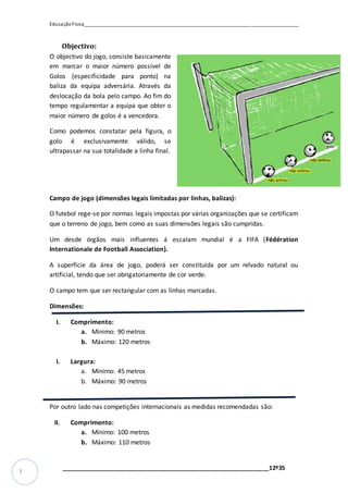 EducaçãoFísica__________________________________________________________________________________
_________________________________________________________________12º35
7
Objectivo:
O objectivo do jogo, consiste basicamente
em marcar o maior número possível de
Golos (especificidade para ponto) na
baliza da equipa adversária. Através da
deslocação da bola pelo campo. Ao fim do
tempo regulamentar a equipa que obter o
maior número de golos é a vencedora.
Como podemos constatar pela figura, o
golo é exclusivamente válido, se
ultrapassar na sua totalidade a linha final.
Campo de jogo (dimensões legais limitadas por linhas, balizas):
O futebol rege-se por normas legais impostas por várias organizações que se certificam
que o terreno de jogo, bem como as suas dimensões legais são cumpridas.
Um desde órgãos mais influentes á escalam mundial é a FIFA (Fédération
Internationale de Football Association).
A superfície da área de jogo, poderá ser constituída por um relvado natural ou
artificial, tendo que ser obrigatoriamente de cor verde.
O campo tem que ser rectangular com as linhas marcadas.
Dimensões:
I. Comprimento:
a. Mínimo: 90 metros
b. Máximo: 120 metros
I. Largura:
a. Mínimo: 45 metros
b. Máximo: 90 metros
Por outro lado nas competições internacionais as medidas recomendadas são:
II. Comprimento:
a. Mínimo: 100 metros
b. Máximo: 110 metros
 