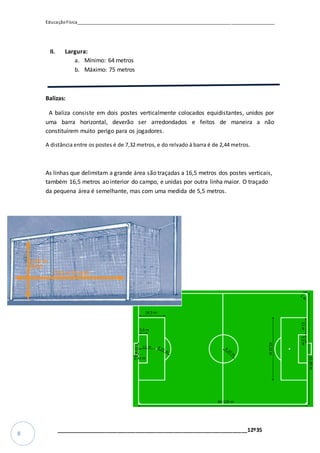 EducaçãoFísica__________________________________________________________________________________
_________________________________________________________________12º35
8
II. Largura:
a. Mínimo: 64 metros
b. Máximo: 75 metros
Balizas:
A baliza consiste em dois postes verticalmente colocados equidistantes, unidos por
uma barra horizontal, deverão ser arredondados e feitos de maneira a não
constituírem muito perigo para os jogadores.
A distância entre os postes é de 7,32 metros, e do relvado á barra é de 2,44 metros.
As linhas que delimitam a grande área são traçadas a 16,5 metros dos postes verticais,
também 16,5 metros ao interior do campo, e unidas por outra linha maior. O traçado
da pequena área é semelhante, mas com uma medida de 5,5 metros.
 