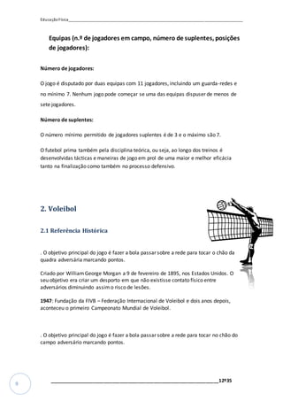 EducaçãoFísica__________________________________________________________________________________
_________________________________________________________________12º35
9
Equipas (n.º de jogadores em campo, número de suplentes, posições
de jogadores):
Número de jogadores:
O jogo é disputado por duas equipas com 11 jogadores, incluindo um guarda-redes e
no mínimo 7. Nenhum jogo pode começar se uma das equipas dispuser de menos de
sete jogadores.
Número de suplentes:
O número mínimo permitido de jogadores suplentes é de 3 e o máximo são 7.
O futebol prima também pela disciplina teórica, ou seja, ao longo dos treinos é
desenvolvidas tácticas e maneiras de jogo em prol de uma maior e melhor eficácia
tanto na finalização como também no processo defensivo.
2. Voleibol
2.1 Referência Histórica
. O objetivo principal do jogo é fazer a bola passar sobre a rede para tocar o chão da
quadra adversária marcando pontos.
Criado por WilliamGeorge Morgan a 9 de fevereiro de 1895, nos Estados Unidos. O
seu objetivo era criar um desporto em que não existisse contato físico entre
adversários diminuindo assimo risco de lesões.
1947: Fundação da FIVB – Federação Internacional de Voleibol e dois anos depois,
aconteceu o primeiro Campeonato Mundial de Voleibol.
. O objetivo principal do jogo é fazer a bola passar sobre a rede para tocar no chão do
campo adversário marcando pontos.
 