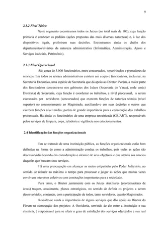 9
2.3.2 Nível Tático
Neste segmento encontramos todos os Juízes (no total mais de 100), cuja função
primária é conhecer os pedidos (ações propostas das mais diversas naturezas) e, à luz dos
dispositivos legais, proferirem suas decisões. Encontramos ainda os chefes dos
departamentos/divisões da natureza administrativa (Informática, Administração, Apoio e
Serviços Judiciais, Patrimônio).
2.3.3 Nível Operacional
São cerca de 3.000 funcionários, entre concursados, terceirizados e prestadores de
serviços. Em todos os setores administrativos existem um corpo e funcionários, inclusive, na
Secretaria Executiva, uma espécie de Secretaria que dá apoio ao Diretor. Porém, a maior parte
dos funcionários concentra-se nos gabinetes dos Juízes (Secretaria de Varas), onde um(a)
Diretor(a) de Secretaria, cuja função é coordenar os trabalhos, a nível processual, a serem
executados por servidores (concursados) que exercem funções de natureza técnica (nível
superior) no assessoramento ao Magistrado, auxiliando-o em suas decisões e outros que
exercem funções nível médio, porém de grande importância para a consecução dos trabalhos
processuais. Há ainda os funcionários de uma empresa terceirizada (CRIART), responsáveis
pelos serviços de limpeza, copa, zeladoria e vigilância nos estacionamentos.
2.4 Identificação das funções organizacionais
Em se tratando de uma instituição pública, as funções organizacionais estão bem
definidas na forma de como a administração conduz os trabalhos, pois todas as ações são
desenvolvidas levando em consideração o alcance de seus objetivos e que atenda aos anseios
daqueles que buscam seus serviços.
Há uma preocupação em alcançar as metas estipuladas pelo Poder Judiciário, no
sentido de reduzir ao máximo o tempo para processar e julgar as ações que muitas vezes
envolvem interesses coletivos com conotações importantes para a sociedade.
Para tanto, o Diretor juntamente com os Juízes Auxiliares (coordenadores de
áreas) traçam, anualmente, planos estratégicos, no sentido de definir os projetos a serem
desenvolvidos, contando, com a participação de todos, tanto servidores, quanto Magistrados.
Ressalte-se ainda a importância de alguns serviços que dão apoio ao Diretor do
Fórum na consecução dos projetos: A Ouvidoria, servindo de elo entre a instituição e sua
clientela, é responsável para se aferir o grau de satisfação dos serviços oferecidos e sua real
 