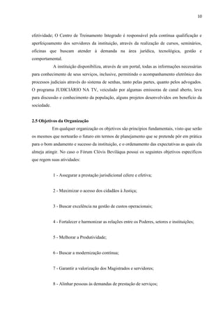 10
efetividade; O Centro de Treinamento Integrado é responsável pela contínua qualificação e
aperfeiçoamento dos servidores da instituição, através da realização de cursos, seminários,
oficinas que buscam atender à demanda na área jurídica, tecnológica, gestão e
comportamental.
A instituição disponibiliza, através de um portal, todas as informações necessárias
para conhecimento de seus serviços, inclusive, permitindo o acompanhamento eletrônico dos
processos judiciais através do sistema de senhas, tanto pelas partes, quanto pelos advogados.
O programa JUDICIÁRIO NA TV, veiculado por algumas emissoras de canal aberto, leva
para discussão e conhecimento da população, alguns projetos desenvolvidos em benefício da
sociedade.
2.5 Objetivos da Organização
Em qualquer organização os objetivos são princípios fundamentais, visto que serão
os mesmos que nortearão o futuro em termos de planejamento que se pretende pôr em prática
para o bom andamento e sucesso da instituição, e o ordenamento das expectativas as quais ela
almeja atingir. No caso o Fórum Clóvis Beviláqua possui os seguintes objetivos específicos
que regem suas atividades:
1 - Assegurar a prestação jurisdicional célere e efetiva;
2 - Maximizar o acesso dos cidadãos à Justiça;
3 - Buscar excelência na gestão de custos operacionais;
4 - Fortalecer e harmonizar as relações entre os Poderes, setores e instituições;
5 - Melhorar a Produtividade;
6 - Buscar a modernização contínua;
7 - Garantir a valorização dos Magistrados e servidores;
8 - Alinhar pessoas às demandas de prestação de serviços;
 