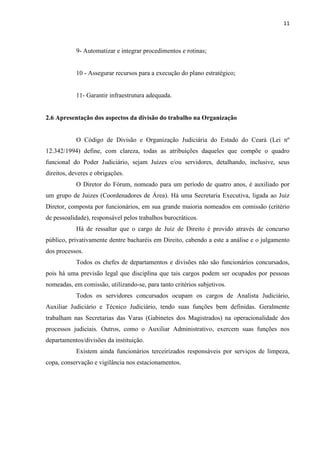 11
9- Automatizar e integrar procedimentos e rotinas;
10 - Assegurar recursos para a execução do plano estratégico;
11- Garantir infraestrutura adequada.
2.6 Apresentação dos aspectos da divisão do trabalho na Organização
O Código de Divisão e Organização Judiciária do Estado do Ceará (Lei nº
12.342/1994) define, com clareza, todas as atribuições daqueles que compõe o quadro
funcional do Poder Judiciário, sejam Juízes e/ou servidores, detalhando, inclusive, seus
direitos, deveres e obrigações.
O Diretor do Fórum, nomeado para um período de quatro anos, é auxiliado por
um grupo de Juizes (Coordenadores de Área). Há uma Secretaria Executiva, ligada ao Juiz
Diretor, composta por funcionários, em sua grande maioria nomeados em comissão (critério
de pessoalidade), responsável pelos trabalhos burocráticos.
Há de ressaltar que o cargo de Juiz de Direito é provido através de concurso
público, privativamente dentre bacharéis em Direito, cabendo a este a análise e o julgamento
dos processos.
Todos os chefes de departamentos e divisões não são funcionários concursados,
pois há uma previsão legal que disciplina que tais cargos podem ser ocupados por pessoas
nomeadas, em comissão, utilizando-se, para tanto critérios subjetivos.
Todos os servidores concursados ocupam os cargos de Analista Judiciário,
Auxiliar Judiciário e Técnico Judiciário, tendo suas funções bem definidas. Geralmente
trabalham nas Secretarias das Varas (Gabinetes dos Magistrados) na operacionalidade dos
processos judiciais. Outros, como o Auxiliar Administrativo, exercem suas funções nos
departamentos/divisões da instituição.
Existem ainda funcionários terceirizados responsáveis por serviços de limpeza,
copa, conservação e vigilância nos estacionamentos.
 